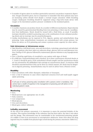 320 PART 6 APPENDICES
• A number of agents taken in overdose (particularly narcotics) can produce respiratory depres-
sion. Oxygen should be given, but it is important to remember that these patients may have
an increasing carbon dioxide level despite a normal oxygen saturation whilst breathing
oxygen. Inadequate breathing should be supported using a bag–valve–mask device with
oxygen or by intermittent positive pressure ventilation in the intubated patient.
Circulation
• A number of poisons can produce shock, by a number of different mechanisms. Hypovolaemia
may be caused by gastrointestinal bleeding from iron poisoning or there may be vasodilata-
tion from barbiturates. Shock should be treated with a ﬂuid bolus, as usual. If possible,
inotropes should be avoided in poisoning cases as the combination of toxic substance produc-
ing shock and an inotrope may be proarrhythmogenic.
• Cardiac dysrhythmias can be expected in TCA, digoxin, quinine and antiarrhythmic drug
poisoning. Some antiarrhythmic treatments are contraindicated with certain poisons. See
below for advice on TCA poisoning and contact a poisons centre urgently for other advice.
Gain intravenous or intraosseous access
• Take blood for a full blood count, urea and electrolytes, toxicology, paracetamol and salicylate
levels (in patients who have taken an unknown drug), glucose stick test and laboratory test.
Give 2ml/kg of 10% glucose followed by maintenance glucose infusion to any hypoglycaemic
patient.
• Give a 20ml/kg rapid bolus of crystalloid to any patient with signs of shock.
• If a child has a tachyarrhythmia and is shocked, up to three synchronous electrical shocks at
1, 2 and 2J should be given. If the arrhythmia is broad complex and the synchronous shocks
are not activated by the deﬁbrillator then attempt an asynchronous shock. A conscious child
should be anaesthetised ﬁrst if this can be done in a timely manner. DC shock may be danger-
ous in digoxin poisoning. Antiarrhythmics may be used on advice from a Poisons Centre.
Disability
• Treat convulsions with either diazepam, midazolam or lorazepam.
• Give a trial of naloxone in cases where depressed conscious level and small pupils suggest
opiate poisoning.
In all cases of serious poisoning early consultation with a poisons centre is mandatory. Such
centres have a wealth of expertise in the management of poisoning and will advise on the
individual patient’s needs.
Monitoring
• ECG.
• Blood pressure (use appropriate size of cuff).
• Pulse oximetry.
• Core temperature.
• Blood glucose.
• Urea and electrolytes.
• Blood gases (where indicated).
Lethality assessment
At the end of the primary assessment, it is important to assess the potential lethality of the
overdose. This requires knowledge of the substance that has been taken, the time it was taken
and the dosage. This information may be unattainable in the unwitnessed poisoning episode
of a toddler or that of an unconscious or uncooperative adolescent. Some clues about the drug
ingested may be available from physical signs noted during the primary assessment (Table H.2).
 
