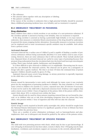 322 PART 6 APPENDICES
• The substance.
• The amount taken together with any description or labeling.
• The patient’s condition.
If the nature of the overdose is unknown then a high potential lethality should be assumed.
Many childhood poisoning incidents have zero lethality and no treatment is required.
H.4 EMERGENCY TREATMENT IN POISONING
Drug elimination
Many children have taken a trivial overdose or an overdose of a non-poisonous substance. If
the overdose episode is assessed as having a low lethality, then no treatment is required.
If the drug overdose is assessed as having a potentially high lethality or its exact nature is
unknown, then measures to minimise blood concentrations of the drug should be undertaken.
In general this means stopping further absorption. Occasionally measures to increase excretion
can be employed and in some circumstances speciﬁc antidotes may be available. Seek advice
from a poisons centre.
Activated charcoal
Activated charcoal has a surface area of 1000m2
/g and is capable of binding a number of poi-
sonous substances without being systemically absorbed. It is now widely used in cases of poi-
soning. However, there are some substances that it will not absorb. These include alcohol and
iron. Repeated doses of activated charcoal are useful in some types of poisoning because they
promote drug reabsorption from the circulation back into the bowel and interrupt enterohepatic
cycling. These types include aspirin, barbiturates and theophylline.
It is often difﬁcult to give charcoal to children as it is unpalatable. Flavouring may be neces-
sary but can diminish the charcoal’s activity. The charcoal can be given via a nasogastric or
lavage tube after a gastric washout. The dose is at least 10 times the estimated dose of poison
ingested. Children should usually be given 25–50g.
Aspirated charcoal causes severe lung damage, so airway protection is especially important
in the child who is not fully conscious.
Emesis
Emesis caused by ipecacuanha is now rarely used although for many years it was routinely
given for the management of poisoning incidents in children. The dose schedule is 15ml with
water (10ml in children of 6 months to 2 years), repeated once after 20 minutes if necessary.
It must not be used in the child with a depressed conscious level. Evidence now suggests that
unless emesis occurs within 1 hour of ingestion of the poison, little of the poison will be elimi-
nated. Only about 30% is retrieved even within the hour.
Emesis should only be used for those poisons requiring removal that are not bound by char-
coal, or in children who are at risk from developing symptoms from the poison they have
taken, who present within 1 hour of ingestion and who will not take the charcoal.
Gastric lavage
Gastric lavage is rarely required as beneﬁt rarely outweighs risk; advice should be sought from
the National Poisons Information Service if a signiﬁcant quantity of iron or lithium has been
ingested within the previous hour.
There are a number of active elimination techniques such as haemoperfusion and plas-
mapheresis: their use is infrequent and should be guided by the advice of the poisons centre.
H.5 EMERGENCY TREATMENT OF SPECIFIC POISONS
Iron
The child with iron poisoning presents with shock, which may be due to gut haemorrhage. If
over 20mg/kg of elemental iron has been taken, toxicity is likely. Over 150mg/kg may be fatal.
Intubation, ventilation and circulatory support are necessary in the severely affected child.
 