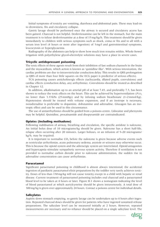 APPENDIX H GENERAL APPROACH TO POISONING AND ENVENOMATION 323
Initial symptoms of toxicity are vomiting, diarrhoea and abdominal pain. These may lead on
to drowsiness, ﬁts and circulatory collapse.
Gastric lavage should be performed once the airway is secured and circulatory access has
been gained. Charcoal is not helpful. Desferrioxamine can be left in the stomach, but the main
treatment is to infuse desferrioxamine at a dose of 15mg/kg/h. This treatment should be given
immediately to children with serious symptoms such as shock, coma or ﬁts and to all with a
serum iron level (4 hours or more after ingestion) of 3mg/l and gastrointestinal symptoms,
leucocytosis or hyperglycaemia.
Radiography of the abdomen can help to show how much iron remains within. Whole-bowel
irrigation with polyethylene glycol–electrolyte solutions may have a place in severe cases.
Tricyclic antidepressant poisoning
The toxic effects of these agents result from their inhibition of fast sodium channels in the brain
and the myocardium, which action is known as ‘quinidine-like’. With serious intoxication, the
cardiac problems are due to intraventricular conduction delay. This results in QRS prolongation
(a QRS of more than four little squares on the ECG paper is predictive of serious effects).
TCA poisoning causes anticholinergic effects (tachycardia, dilated pupils, convulsions) and
cardiac effects (conduction delay, any arrhythmia). Convulsions should be treated as described
in Chapter 12.
In addition, alkalinisation up to an arterial pH of at least 7.45, and preferably 7.5, has been
shown to reduce the toxic effects on the heart. This can be achieved by hyperventilation (PCO2
no lower than 3.33kPa (25mmHg)) and by infusing sodium bicarbonate (1–2mmol/kg).
Hypotension should be treated with volume expansion, and if an inotrope is necessary,
noradrenaline is preferable to dopamine, dobutamine and adrenaline. Glucagon has an ino-
tropic effect and can be used in this circumstance.
The use of antiarrhythmics should be guided from a poisons centre. Lidocaine and phenytoin
may be helpful. Quinidine, procainamide and disopyramide are contraindicated.
Opiates (including methadone)
Following stabilisation of airway, breathing and circulation, the speciﬁc antidote is naloxone.
An initial bolus dose of 10 micrograms/kg should be given. Naloxone has a short half-life,
relapse often occurring after 20 minutes. Larger boluses, or an infusion of 5–20 micrograms/
kg/h, may be required.
It is important to normalise CO2 before the naloxone is given because adverse events such
as ventricular arrhythmias, acute pulmonary oedema, asystole or seizures may otherwise occur.
This is because the opioid system and the adrenergic system are interrelated. Opioid antagonists
and hypercapnia stimulate sympathetic nervous system activity. Therefore if ventilation is not
provided to normalise carbon dioxide prior to naloxone administration, the sudden rise in
adrenaline concentration can cause arrhythmias.
Paracetamol
Signiﬁcant paracetamol poisoning in childhood is almost always intentional; the accidental
ingestion of paediatric paracetamol elixir preparations by the toddler very rarely achieves toxic-
ity. Doses of less than 150mg/kg will not cause toxicity except in a child with hepatic or renal
disease. Current treatment of paracetamol poisoning includes oral charcoal and a paracetamol
blood level to be taken at 4 hours or later. Figure H.1 shows a nomogram indicating the level
of blood paracetamol at which acetylcysteine should be given intravenously. A total dose of
300mg/kg is given over approximately 24 hours. Contact a poisons centre for individual details.
Salicylates
Aspirin slows stomach emptying, so gastric lavage can be undertaken up to 4 hours after inges-
tion. Repeated charcoal doses should be given for patients who have ingested sustained-release
preparations. The salicylate level can be measured initially at 2 hours. However, repeated
measurements are necessary and no reliance should be placed on a single salicylate level. The
 