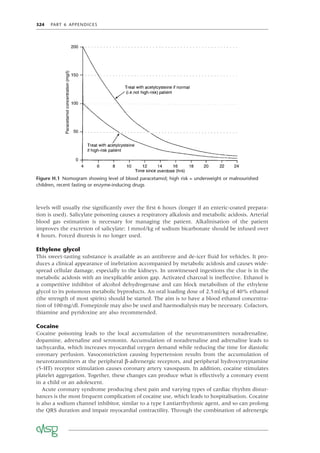 324 PART 6 APPENDICES
levels will usually rise signiﬁcantly over the ﬁrst 6 hours (longer if an enteric-coated prepara-
tion is used). Salicylate poisoning causes a respiratory alkalosis and metabolic acidosis. Arterial
blood gas estimation is necessary for managing the patient. Alkalinisation of the patient
improves the excretion of salicylate: 1mmol/kg of sodium bicarbonate should be infused over
4 hours. Forced diuresis is no longer used.
Ethylene glycol
This sweet-tasting substance is available as an antifreeze and de-icer ﬂuid for vehicles. It pro-
duces a clinical appearance of inebriation accompanied by metabolic acidosis and causes wide-
spread cellular damage, especially to the kidneys. In unwitnessed ingestions the clue is in the
metabolic acidosis with an inexplicable anion gap. Activated charcoal is ineffective. Ethanol is
a competitive inhibitor of alcohol dehydrogenase and can block metabolism of the ethylene
glycol to its poisonous metabolic byproducts. An oral loading dose of 2.5ml/kg of 40% ethanol
(the strength of most spirits) should be started. The aim is to have a blood ethanol concentra-
tion of 100mg/dl. Fomepizole may also be used and haemodialysis may be necessary. Cofactors,
thiamine and pyridoxine are also recommended.
Cocaine
Cocaine poisoning leads to the local accumulation of the neurotransmitters noradrenaline,
dopamine, adrenaline and serotonin. Accumulation of noradrenaline and adrenaline leads to
tachycardia, which increases myocardial oxygen demand while reducing the time for diastolic
coronary perfusion. Vasoconstriction causing hypertension results from the accumulation of
neurotransmitters at the peripheral β-adrenergic receptors, and peripheral hydroxytryptamine
(5-HT) receptor stimulation causes coronary artery vasospasm. In addition, cocaine stimulates
platelet aggregation. Together, these changes can produce what is effectively a coronary event
in a child or an adolescent.
Acute coronary syndrome producing chest pain and varying types of cardiac rhythm distur-
bances is the most frequent complication of cocaine use, which leads to hospitalisation. Cocaine
is also a sodium channel inhibitor, similar to a type I antiarrhythmic agent, and so can prolong
the QRS duration and impair myocardial contractility. Through the combination of adrenergic
Figure H.1 Nomogram showing level of blood paracetamol; high risk = underweight or malnourished
children, recent fasting or enzyme-inducing drugs
 