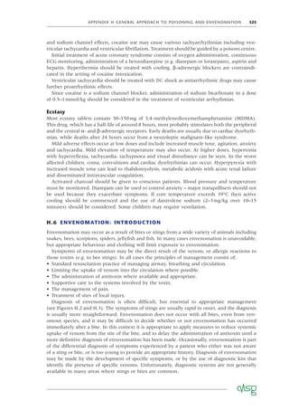 APPENDIX H GENERAL APPROACH TO POISONING AND ENVENOMATION 325
and sodium channel effects, cocaine use may cause various tachyarrhythmias including ven-
tricular tachycardia and ventricular ﬁbrillation. Treatment should be guided by a poisons centre.
Initial treatment of acute coronary syndrome consists of oxygen administration, continuous
ECG monitoring, administration of a benzodiazepine (e.g. diazepam or lorazepam), aspirin and
heparin. Hyperthermia should be treated with cooling. β-adrenergic blockers are contraindi-
cated in the setting of cocaine intoxication.
Ventricular tachycardia should be treated with DC shock as antiarrhythmic drugs may cause
further proarrhythmic effects.
Since cocaine is a sodium channel blocker, administration of sodium bicarbonate in a dose
of 0.5–1mmol/kg should be considered in the treatment of ventricular arrhythmias.
Ecstasy
Most ecstasy tablets contain 30–150mg of 3,4-methylenedioxymethamphetamine (MDMA).
This drug, which has a half-life of around 8 hours, most probably stimulates both the peripheral
and the central α- and β-adrenergic receptors. Early deaths are usually due to cardiac dysrhyth-
mias, while deaths after 24 hours occur from a neuroleptic malignant-like syndrome.
Mild adverse effects occur at low doses and include increased muscle tone, agitation, anxiety
and tachycardia. Mild elevation of temperature may also occur. At higher doses, hypertonia
with hyperreﬂexia, tachycardia, tachypnoea and visual disturbance can be seen. In the worst
affected children, coma, convulsions and cardiac dysrhythmias can occur. Hyperpyrexia with
increased muscle tone can lead to rhabdomyolysis, metabolic acidosis with acute renal failure
and disseminated intravascular coagulation.
Activated charcoal should be given to conscious patients. Blood pressure and temperature
must be monitored. Diazepam can be used to control anxiety – major tranquillisers should not
be used because they exacerbate symptoms. If core temperature exceeds 39°C then active
cooling should be commenced and the use of dantrolene sodium (2–3mg/kg over 10–15
minutes) should be considered. Some children may require ventilation.
H.6 ENVENOMATION: INTRODUCTION
Envenomation may occur as a result of bites or stings from a wide variety of animals including
snakes, bees, scorpions, spiders, jellyﬁsh and ﬁsh. In many cases envenomation is unavoidable,
but appropriate behaviour and clothing will limit exposure to envenomation.
Symptoms of envenomation may be the direct result of the venom, or allergic reactions to
those toxins (e.g. to bee stings). In all cases the principles of management consist of:
• Standard resuscitation practice of managing airway, breathing and circulation.
• Limiting the uptake of venom into the circulation where possible.
• The administration of antitoxin where available and appropriate.
• Supportive care to the systems involved by the toxin.
• The management of pain.
• Treatment of sites of local injury.
Diagnosis of envenomation is often difﬁcult, but essential to appropriate management
(see Figures H.2 and H.3). The symptoms of stings are usually rapid in onset, and the diagnosis
is usually more straightforward. Envenomation does not occur with all bites, even from ven-
omous species, and it may be difﬁcult to decide whether or not envenomation has occurred
immediately after a bite. In this context it is appropriate to apply measures to reduce systemic
uptake of venom from the site of the bite, and to delay the administration of antitoxin until a
more deﬁnitive diagnosis of envenomation has been made. Occasionally, envenomation is part
of the differential diagnosis of symptoms experienced by a patient who either was not aware
of a sting or bite, or is too young to provide an appropriate history. Diagnosis of envenomation
may be made by the development of speciﬁc symptoms, or by the use of diagnostic kits that
identify the presence of speciﬁc venoms. Unfortunately, diagnostic systems are not generally
available in many areas where stings or bites are common.
 