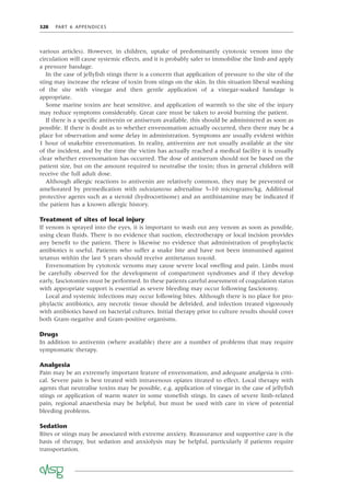 328 PART 6 APPENDICES
various articles). However, in children, uptake of predominantly cytotoxic venom into the
circulation will cause systemic effects, and it is probably safer to immobilise the limb and apply
a pressure bandage.
In the case of jellyﬁsh stings there is a concern that application of pressure to the site of the
sting may increase the release of toxin from stings on the skin. In this situation liberal washing
of the site with vinegar and then gentle application of a vinegar-soaked bandage is
appropriate.
Some marine toxins are heat sensitive, and application of warmth to the site of the injury
may reduce symptoms considerably. Great care must be taken to avoid burning the patient.
If there is a speciﬁc antivenin or antiserum available, this should be administered as soon as
possible. If there is doubt as to whether envenomation actually occurred, then there may be a
place for observation and some delay in administration. Symptoms are usually evident within
1 hour of snakebite envenomation. In reality, antivenins are not usually available at the site
of the incident, and by the time the victim has actually reached a medical facility it is usually
clear whether envenomation has occurred. The dose of antiserum should not be based on the
patient size, but on the amount required to neutralise the toxin; thus in general children will
receive the full adult dose.
Although allergic reactions to antivenin are relatively common, they may be prevented or
ameliorated by premedication with subcutaneous adrenaline 5–10 micrograms/kg. Additional
protective agents such as a steroid (hydrocortisone) and an antihistamine may be indicated if
the patient has a known allergic history.
Treatment of sites of local injury
If venom is sprayed into the eyes, it is important to wash out any venom as soon as possible,
using clean ﬂuids. There is no evidence that suction, electrotherapy or local incision provides
any beneﬁt to the patient. There is likewise no evidence that administration of prophylactic
antibiotics is useful. Patients who suffer a snake bite and have not been immunised against
tetanus within the last 5 years should receive antitetanus toxoid.
Envenomation by cytotoxic venoms may cause severe local swelling and pain. Limbs must
be carefully observed for the development of compartment syndromes and if they develop
early, fasciotomies must be performed. In these patients careful assessment of coagulation status
with appropriate support is essential as severe bleeding may occur following fasciotomy.
Local and systemic infections may occur following bites. Although there is no place for pro-
phylactic antibiotics, any necrotic tissue should be debrided, and infection treated vigorously
with antibiotics based on bacterial cultures. Initial therapy prior to culture results should cover
both Gram-negative and Gram-positive organisms.
Drugs
In addition to antivenin (where available) there are a number of problems that may require
symptomatic therapy.
Analgesia
Pain may be an extremely important feature of envenomation, and adequate analgesia is criti-
cal. Severe pain is best treated with intravenous opiates titrated to effect. Local therapy with
agents that neutralise toxins may be possible, e.g. application of vinegar in the case of jellyﬁsh
stings or application of warm water in some stoneﬁsh stings. In cases of severe limb-related
pain, regional anaesthesia may be helpful, but must be used with care in view of potential
bleeding problems.
Sedation
Bites or stings may be associated with extreme anxiety. Reassurance and supportive care is the
basis of therapy, but sedation and anxiolysis may be helpful, particularly if patients require
transportation.
 