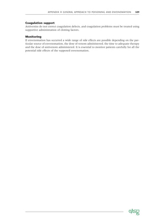 APPENDIX H GENERAL APPROACH TO POISONING AND ENVENOMATION 329
Coagulation support
Antivenins do not correct coagulation defects, and coagulation problems must be treated using
supportive administration of clotting factors.
Monitoring
If envenomation has occurred a wide range of side effects are possible depending on the par-
ticular source of envenomation, the dose of venom administered, the time to adequate therapy
and the dose of antivenom administered. It is essential to monitor patients carefully for all the
potential side effects of the supposed envenomation.
 
