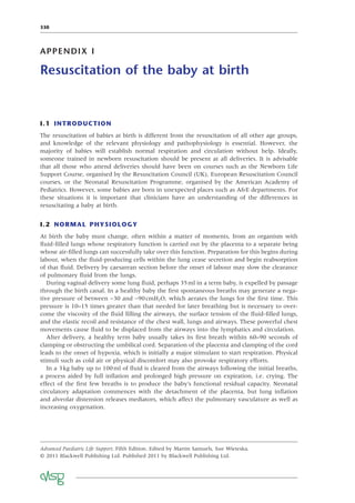 330
APPENDIX I
Resuscitation of the baby at birth
I.1 INTRODUCTION
The resuscitation of babies at birth is different from the resuscitation of all other age groups,
and knowledge of the relevant physiology and pathophysiology is essential. However, the
majority of babies will establish normal respiration and circulation without help. Ideally,
someone trained in newborn resuscitation should be present at all deliveries. It is advisable
that all those who attend deliveries should have been on courses such as the Newborn Life
Support Course, organised by the Resuscitation Council (UK), European Resuscitation Council
courses, or the Neonatal Resuscitation Programme, organised by the American Academy of
Pediatrics. However, some babies are born in unexpected places such as A&E departments. For
these situations it is important that clinicians have an understanding of the differences in
resuscitating a baby at birth.
I.2 NORMAL PHYSIOLOGY
At birth the baby must change, often within a matter of moments, from an organism with
ﬂuid-ﬁlled lungs whose respiratory function is carried out by the placenta to a separate being
whose air-ﬁlled lungs can successfully take over this function. Preparation for this begins during
labour, when the ﬂuid-producing cells within the lung cease secretion and begin reabsorption
of that ﬂuid. Delivery by caesarean section before the onset of labour may slow the clearance
of pulmonary ﬂuid from the lungs.
During vaginal delivery some lung ﬂuid, perhaps 35ml in a term baby, is expelled by passage
through the birth canal. In a healthy baby the ﬁrst spontaneous breaths may generate a nega-
tive pressure of between −30 and −90cmH2O, which aerates the lungs for the ﬁrst time. This
pressure is 10–15 times greater than that needed for later breathing but is necessary to over-
come the viscosity of the ﬂuid ﬁlling the airways, the surface tension of the ﬂuid-ﬁlled lungs,
and the elastic recoil and resistance of the chest wall, lungs and airways. These powerful chest
movements cause ﬂuid to be displaced from the airways into the lymphatics and circulation.
After delivery, a healthy term baby usually takes its ﬁrst breath within 60–90 seconds of
clamping or obstructing the umbilical cord. Separation of the placenta and clamping of the cord
leads to the onset of hypoxia, which is initially a major stimulant to start respiration. Physical
stimuli such as cold air or physical discomfort may also provoke respiratory efforts.
In a 3kg baby up to 100ml of ﬂuid is cleared from the airways following the initial breaths,
a process aided by full inﬂation and prolonged high pressure on expiration, i.e. crying. The
effect of the ﬁrst few breaths is to produce the baby’s functional residual capacity. Neonatal
circulatory adaptation commences with the detachment of the placenta, but lung inﬂation
and alveolar distension releases mediators, which affect the pulmonary vasculature as well as
increasing oxygenation.
Advanced Paediatric Life Support, Fifth Edition. Edited by Martin Samuels, Sue Wieteska.
© 2011 Blackwell Publishing Ltd. Published 2011 by Blackwell Publishing Ltd.
 