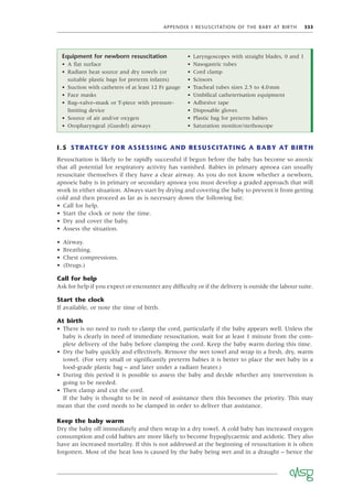 APPENDIX I RESUSCITATION OF THE BABY AT BIRTH 333
I.5 STRATEGY FOR ASSESSING AND RESUSCITATING A BABY AT BIRTH
Resuscitation is likely to be rapidly successful if begun before the baby has become so anoxic
that all potential for respiratory activity has vanished. Babies in primary apnoea can usually
resuscitate themselves if they have a clear airway. As you do not know whether a newborn,
apnoeic baby is in primary or secondary apnoea you must develop a graded approach that will
work in either situation. Always start by drying and covering the baby to prevent it from getting
cold and then proceed as far as is necessary down the following list:
• Call for help.
• Start the clock or note the time.
• Dry and cover the baby.
• Assess the situation.
• Airway.
• Breathing.
• Chest compressions.
• (Drugs.)
Call for help
Ask for help if you expect or encounter any difﬁculty or if the delivery is outside the labour suite.
Start the clock
If available, or note the time of birth.
At birth
• There is no need to rush to clamp the cord, particularly if the baby appears well. Unless the
baby is clearly in need of immediate resuscitation, wait for at least 1 minute from the com-
plete delivery of the baby before clamping the cord. Keep the baby warm during this time.
• Dry the baby quickly and effectively. Remove the wet towel and wrap in a fresh, dry, warm
towel. (For very small or signiﬁcantly preterm babies it is better to place the wet baby in a
food-grade plastic bag – and later under a radiant heater.)
• During this period it is possible to assess the baby and decide whether any intervention is
going to be needed.
• Then clamp and cut the cord.
If the baby is thought to be in need of assistance then this becomes the priority. This may
mean that the cord needs to be clamped in order to deliver that assistance.
Keep the baby warm
Dry the baby off immediately and then wrap in a dry towel. A cold baby has increased oxygen
consumption and cold babies are more likely to become hypoglycaemic and acidotic. They also
have an increased mortality. If this is not addressed at the beginning of resuscitation it is often
forgotten. Most of the heat loss is caused by the baby being wet and in a draught – hence the
Equipment for newborn resuscitation
• A ﬂat surface
• Radiant heat source and dry towels (or
suitable plastic bags for preterm infants)
• Suction with catheters of at least 12 Fr gauge
• Face masks
• Bag–valve–mask or T-piece with pressure-
limiting device
• Source of air and/or oxygen
• Oropharyngeal (Guedel) airways
• Laryngoscopes with straight blades, 0 and 1
• Nasogastric tubes
• Cord clamp
• Scissors
• Tracheal tubes sizes 2.5 to 4.0mm
• Umbilical catheterisation equipment
• Adhesive tape
• Disposable gloves
• Plastic bag for preterm babies
• Saturation monitor/stethoscope
 