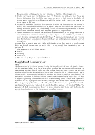 APPENDIX I RESUSCITATION OF THE BABY AT BIRTH 335
Figure I.4 Chin lift in infants
This assessment will categorise the baby into one of the three following groups:
1 Regular respirations, heart rate fast (more than 100 beats/min) and pink, good tone. These are
healthy babies and they should be kept warm and given to their mothers. The baby will
remain warm through skin-to-skin contact with the mother under a cover and may be put
to the breast at this stage.
2 Irregular or inadequate respirations, heart rate slow (less than 100 beats/min) and blue, normal or
reduced tone. If gentle stimulation (such as drying) does not induce effective breathing, the
airway should be opened and, if necessary, cleared. If the baby responds then no further
resuscitation is needed. If there is no response, progress to lung inﬂation.
3 Apnoeic, heart rate slow (less than 100 beats/min) or absent and blue or pale, ﬂoppy. Whether an
apnoeic baby is in primary or terminal apnoea (see Figure I.1) the initial management is the
same. Open the airway and then inﬂate the lungs. A reassessment of any heart rate response
then directs further resuscitation. Reassess the heart rate and respiration at regular intervals
throughout.
Apnoea, low or absent heart rate, pallor and ﬂoppiness together suggest terminal apnoea.
However, initial management of such babies is unchanged but resuscitation may be
prolonged.
After assessment, resuscitation follows:
• Airway.
• Breathing.
• Circulation.
• With the use of drugs in a few selected cases.
Resuscitation of the newborn baby
Airway
The baby should be positioned with the head in the neutral position (Figure I.4; see also Chapter
4). The newborn baby’s head has a large, often moulded, occiput which tends to cause the
neck to ﬂex when the baby is supine on a ﬂat surface. However, overextension may also col-
lapse the newborn baby’s pharyngeal airway, leading to obstruction. A 2cm folded towel placed
under the neck and shoulders may help to maintain the airway in a neutral position and a jaw
thrust may be needed to bring the tongue forward and open the airway, especially if the baby
is ﬂoppy (Figure I.5). Visible secretions may be removed by gentle suction with a paediatric
Yankauer or 12–14 gauge suction catheter, although these rarely cause airway obstruction.
Blind deep pharyngeal suction should not be peformed as it may cause vagally induced brady-
cardia and laryngospasm. Suction, if it is used, should not exceed −100mmHg (9.8kPa). The
presence of thick meconium (see below) in a non-vigorous baby is the only indication for
considering visualisation of the pharynx and immediate suction.
 