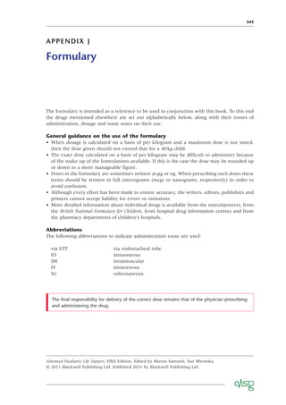 343
APPENDIX J
Formulary
The formulary is intended as a reference to be used in conjunction with this book. To this end
the drugs mentioned elsewhere are set out alphabetically below, along with their routes of
administration, dosage and some notes on their use.
General guidance on the use of the formulary
• When dosage is calculated on a basis of per kilogram and a maximum dose is not stated,
then the dose given should not exceed that for a 40kg child.
• The exact dose calculated on a basis of per kilogram may be difﬁcult to administer because
of the make-up of the formulations available. If this is the case the dose may be rounded up
or down to a more manageable ﬁgure.
• Doses in the formulary are sometimes written as μg or ng. When prescribing such doses these
terms should be written in full (micrograms (mcg) or nanograms, respectively) in order to
avoid confusion.
• Although every effort has been made to ensure accuracy, the writers, editors, publishers and
printers cannot accept liability for errors or omissions.
• More detailed information about individual drugs is available from the manufacturers, from
the British National Formulary for Children, from hospital drug information centres and from
the pharmacy departments of children’s hospitals.
Abbreviations
The following abbreviations to indicate administration route are used:
Advanced Paediatric Life Support, Fifth Edition. Edited by Martin Samuels, Sue Wieteska.
© 2011 Blackwell Publishing Ltd. Published 2011 by Blackwell Publishing Ltd.
via ETT via endotracheal tube
IO intraosseous
IM intramuscular
IV intravenous
SC subcutaneous
The ﬁnal responsibility for delivery of the correct dose remains that of the physician prescribing
and administering the drug.
 