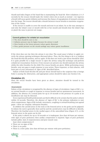 24 PART 2 LIFE SUPPORT
If the chest does not rise then the airway is not clear. The usual cause is failure to apply cor-
rectly the airway opening techniques discussed above. Thus, the ﬁrst thing to do is to readjust
the head tilt/chin lift position, and try again. If this does not work a jaw thrust should be tried.
It is quite possible for a single rescuer to open the airway using this technique and perform
exhaled air resuscitation; however, if two rescuers are present one should maintain the airway
whilst the other breathes for the child. Five rescue breaths are given. While performing rescue
breaths, note any gag or cough response to your action. These responses, or their absence, will
form part of your assessment of ‘signs of life’ described below.
Failure of both head tilt/chin lift and jaw thrust should lead to the suspicion that a foreign
body is causing the obstruction, and appropriate action should be taken (see Section 4.4).
Circulation (C)
Once the rescue breaths have been given as above, attention should be turned to the
circulation.
Assessment
Failure of the circulation is recognised by the absence of signs of circulation (‘signs of life’), i.e.
no normal breaths or cough in response to rescue breaths and no spontaneous movement. In
addition, the absence of a central pulse for up to 10 seconds or the presence of a pulse at an
insufﬁcient rate may be detected.
Even experienced health professionals can ﬁnd it difﬁcult to be certain that the pulse is absent
within 10 seconds. Therefore, the absence of ‘signs of life’ is the primary indication to start
chest compressions. Signs of life include: movement, coughing or normal breathing (not agonal
gasps – these are irregular, infrequent breaths).
In children the carotid artery in the neck or the femoral artery in the groin can be palpated.
In infants the neck is generally short and fat and the carotid artery may be difﬁcult to identify.
Therefore the brachial artery in the medial aspect of the antecubital fossa (Figure 4.7), or the
femoral artery in the groin can be felt.
If the pulse is absent for up to 10 seconds or is inadequate (less than 60 beats per minute,
with signs of poor perfusion) then cardiac compression is required. Signs of poor perfusion
include pallor, lack of responsiveness and poor muscle tone.
Start chest compressions if
• There are no signs of life.
• There is no pulse.
• There is a slow pulse (less than 60 beats per minute with poor perfusion).
General guidance for exhaled air resuscitation
• The chest should be seen to rise
• Inﬂation pressure may be higher because the airway is small
• Slow breaths at the lowest pressure reduce gastric distension
• Firm, gentle pressure on the cricoid cartilage may reduce gastric insufﬂation
thumb and index ﬁngers of the hand that is maintaining the head tilt. Slow exhalation (1–1.5
seconds) by the rescuer should make the victim’s chest rise as much as normal – too vigorous
a breath will cause gastric inﬂation and increase the chance of regurgitation of stomach contents
into the lungs. The rescuer should take a breath between rescue breaths to maximise oxygena-
tion of the victim.
If the rescuer is unable to cover the mouth and nose in an infant, he or she may attempt to
seal only the infant’s nose or mouth with his or her mouth and should close the infant’s lips
or pinch the nose to prevent air escape.
 