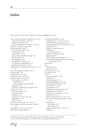 366
Advanced Paediatric Life Support, Fifth Edition. Edited by Martin Samuels, Sue Wieteska.
© 2011 Blackwell Publishing Ltd. Published 2011 by Blackwell Publishing Ltd.
ABC (airway, breathing, circulation), 19, 21–8
newborn resuscitation, 333, 335
primary assessment, 40–1
trauma management (<C>ABC), 139, 140
abdomen, secondary survey, 152
abdominal injury, 165–8
circumferential burns, 189
crush injuries, 179
examination, 165–6
gastric/urinary bladder drainage, 166
history taking, 165
investigations, 166–7
management summary, 168
non-operative management, 167
operative intervention, 167–8
abdominal thrust (Heimlich manoeuvre), 31, 32,
32
accessory respiratory muscles use, 56
acetazolamide, 276
acetylcysteine, 323, 344
aciclovir, 68, 124, 126, 344
acid–base balance, 273–8, 274
abnormalities, 273, 275–6
septicaemia, 99
shock, corrective measures, 99
equation, 273–4
stabilisation following resuscitation, 253
acidosis, 66, 275–6
blood gas analysis, 276
correction, 275–6
metabolic, 275
poisoning, 319, 321, 324, 325
respiratory, 5, 275
shock, 92, 99
activated charcoal, 322, 323, 325, 345
acute respiratory distress syndrome (ARDS),
196
adenosine, 96, 109, 113, 115, 345
adenotonsillar hypertrophy, 9
Index
adrenaline (epinephrine), 346
anaphylaxis, 66, 67, 69, 96, 101–2
antivenin allergy management, 328
asystole/pulseless electrical activity, 45, 46
bradycardia, 111
dosage in cardiac arrest, 46
nebulised, 66
croup syndromes, 76
newborn resuscitation, 338
septicaemia, 99
shock, perfusion maintenance, 252
ventricular ﬁbrillation/pulseless ventricular
tachycardia, 49, 50
afterload, 91
age
deﬁnitions, 28
injuries risk, 299
air swallowing, 39, 166
air transport, 259
airway
advanced support, 34–42
anatomy, 9, 9
basic life support, 21–3
breathing difﬁculties, 72–3, 74
burns/inhalational injury, 189
convulsions, 129, 130
envenomation, 326
equipment for management, 34–8
management protocol, 42
opening with neck injury, 21, 22–3
poisoning, 318, 319
primary assessment, 40–1, 55–7, 64
pulse rate/rhythm abnormalities, 107–8,
109
reassessment
with stridor, 74–5
with trauma, 153
reduced conscious level, 119, 121
resistance, 71
Page numbers in italics refer to ﬁgures, and those in bold refer to tables
 