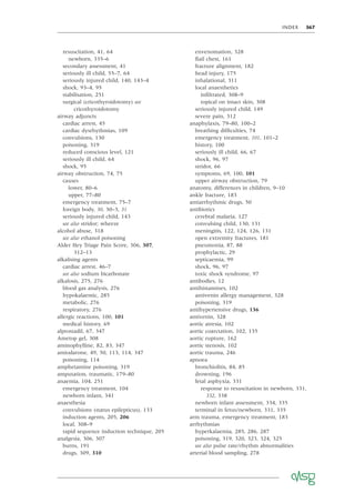 INDEX 367
resuscitation, 41, 64
newborn, 335–6
secondary assessment, 41
seriously ill child, 55–7, 64
seriously injured child, 140, 143–4
shock, 93–4, 95
stabilisation, 251
surgical (cricothyroidotomy) see
cricothyroidotomy
airway adjuncts
cardiac arrest, 45
cardiac dysrhythmias, 109
convulsions, 130
poisoning, 319
reduced conscious level, 121
seriously ill child, 64
shock, 95
airway obstruction, 74, 75
causes
lower, 80–6
upper, 77–80
emergency treatment, 75–7
foreign body, 30, 30–3, 31
seriously injured child, 143
see also stridor; wheeze
alcohol abuse, 318
see also ethanol poisoning
Alder Hey Triage Pain Score, 306, 307,
312–13
alkalising agents
cardiac arrest, 46–7
see also sodium bicarbonate
alkalosis, 275, 276
blood gas analysis, 276
hypokalaemic, 285
metabolic, 276
respiratory, 276
allergic reactions, 100, 101
medical history, 69
alprostadil, 67, 347
Ametop gel, 308
aminophylline, 82, 83, 347
amiodarone, 49, 50, 113, 114, 347
poisoning, 114
amphetamine poisoning, 319
amputation, traumatic, 179–80
anaemia, 104, 251
emergency treatment, 104
newborn infant, 341
anaesthesia
convulsions (status epilepticus), 133
induction agents, 205, 206
local, 308–9
rapid sequence induction technique, 205
analgesia, 306, 307
burns, 191
drugs, 309, 310
envenomation, 328
ﬂail chest, 161
fracture alignment, 182
head injury, 175
inhalational, 311
local anaesthetics
inﬁltrated, 308–9
topical on intact skin, 308
seriously injured child, 149
severe pain, 312
anaphylaxis, 79–80, 100–2
breathing difﬁculties, 74
emergency treatment, 101, 101–2
history, 100
seriously ill child, 66, 67
shock, 96, 97
stridor, 66
symptoms, 69, 100, 101
upper airway obstruction, 79
anatomy, differences in children, 9–10
ankle fracture, 183
antiarrhythmic drugs, 50
antibiotics
cerebral malaria, 127
convulsing child, 130, 131
meningitis, 122, 124, 126, 131
open extremity fractures, 181
pneumonia, 87, 88
prophylactic, 29
septicaemia, 99
shock, 96, 97
toxic shock syndrome, 97
antibodies, 12
antihistamines, 102
antivenin allergy management, 328
poisoning, 319
antihypertensive drugs, 136
antivenin, 328
aortic atresia, 102
aortic coarctation, 102, 135
aortic rupture, 162
aortic stenosis, 102
aortic trauma, 246
apnoea
bronchiolitis, 84, 85
drowning, 196
fetal asphyxia, 331
response to resuscitation in newborn, 331,
332, 338
newborn infant assessment, 334, 335
terminal in fetus/newborn, 331, 335
arm trauma, emergency treatment, 183
arrhythmias
hyperkalaemia, 285, 286, 287
poisoning, 319, 320, 323, 324, 325
see also pulse rate/rhythm abnormalities
arterial blood sampling, 278
 