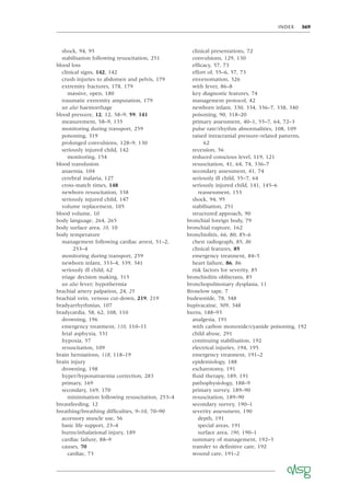 INDEX 369
shock, 94, 95
stabilisation following resuscitation, 251
blood loss
clinical signs, 142, 142
crush injuries to abdomen and pelvis, 179
extremity fractures, 178, 179
massive, open, 180
traumatic extremity amputation, 179
see also haemorrhage
blood pressure, 12, 12, 58–9, 59, 141
measurement, 58–9, 135
monitoring during transport, 259
poisoning, 319
prolonged convulsions, 128–9, 130
seriously injured child, 142
monitoring, 154
blood transfusion
anaemia, 104
cerebral malaria, 127
cross-match times, 148
newborn resuscitation, 338
seriously injured child, 147
volume replacement, 105
blood volume, 10
body language, 264, 265
body surface area, 10, 10
body temperature
management following cardiac arrest, 51–2,
253–4
monitoring during transport, 259
newborn infant, 333–4, 339, 341
seriously ill child, 62
triage decision making, 315
see also fever; hypothermia
brachial artery palpation, 24, 25
brachial vein, venous cut-down, 219, 219
bradyarrhythmias, 107
bradycardia, 58, 62, 108, 110
drowning, 196
emergency treatment, 110, 110–11
fetal asphyxia, 331
hypoxia, 57
resuscitation, 109
brain herniations, 118, 118–19
brain injury
drowning, 198
hyper/hyponatraemia correction, 283
primary, 169
secondary, 169, 170
minimisation following resuscitation, 253–4
breastfeeding, 12
breathing/breathing difﬁculties, 9–10, 70–90
accessory muscle use, 56
basic life support, 23–4
burns/inhalational injury, 189
cardiac failure, 88–9
causes, 70
cardiac, 73
clinical presentations, 72
convulsions, 129, 130
efﬁcacy, 57, 73
effort of, 55–6, 57, 73
envenomation, 326
with fever, 86–8
key diagnostic features, 74
management protocol, 42
newborn infant, 330, 334, 336–7, 338, 340
poisoning, 90, 318–20
primary assessment, 40–1, 55–7, 64, 72–3
pulse rate/rhythm abnormalities, 108, 109
raised intracranial pressure-related patterns,
62
recession, 56
reduced conscious level, 119, 121
resuscitation, 41, 64, 74, 336–7
secondary assessment, 41, 74
seriously ill child, 55–7, 64
seriously injured child, 141, 145–6
reassessment, 153
shock, 94, 95
stabilisation, 251
structured approach, 90
bronchial foreign body, 79
bronchial rupture, 162
bronchiolitis, 66, 80, 85–6
chest radiograph, 85, 86
clinical features, 85
emergency treatment, 84–5
heart failure, 86, 86
risk factors for severity, 85
bronchiolitis obliterans, 85
bronchopulmonary dysplasia, 11
Broselow tape, 7
budesonide, 78, 348
bupivacaine, 309, 348
burns, 188–93
analgesia, 191
with carbon monoxide/cyanide poisoning, 192
child abuse, 291
continuing stabilisation, 192
electrical injuries, 194, 195
emergency treatment, 191–2
epidemiology, 188
escharotomy, 191
ﬂuid therapy, 189, 191
pathophysiology, 188–9
primary survey, 189–90
resuscitation, 189–90
secondary survey, 190–1
severity assessment, 190
depth, 191
special areas, 191
surface area, 190, 190–1
summary of management, 192–3
transfer to deﬁnitive care, 192
wound care, 191–2
 