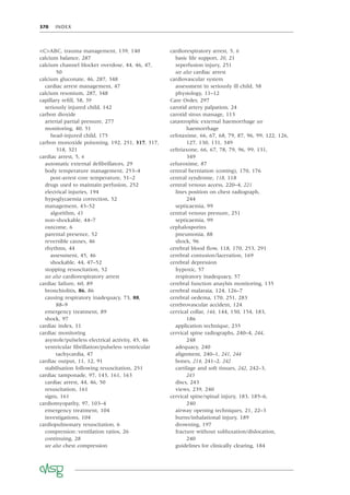 370 INDEX
<C>ABC, trauma management, 139, 140
calcium balance, 287
calcium channel blocker overdose, 44, 46, 47,
50
calcium gluconate, 46, 287, 348
cardiac arrest management, 47
calcium resonium, 287, 348
capillary reﬁll, 58, 59
seriously injured child, 142
carbon dioxide
arterial partial pressure, 277
monitoring, 40, 51
head-injured child, 175
carbon monoxide poisoning, 192, 251, 317, 317,
318, 321
cardiac arrest, 5, 6
automatic external deﬁbrillators, 29
body temperature management, 253–4
post-arrest core temperature, 51–2
drugs used to maintain perfusion, 252
electrical injuries, 194
hypoglycaemia correction, 52
management, 43–52
algorithm, 43
non-shockable, 44–7
outcome, 6
parental presence, 52
reversible causes, 46
rhythms, 44
assessment, 45, 46
shockable, 44, 47–52
stopping resuscitation, 52
see also cardiorespiratory arrest
cardiac failure, 60, 89
bronchiolitis, 86, 86
causing respiratory inadequacy, 73, 88,
88–9
emergency treatment, 89
shock, 97
cardiac index, 11
cardiac monitoring
asystole/pulseless electrical activity, 45, 46
ventricular ﬁbrillation/pulseless ventricular
tachycardia, 47
cardiac output, 11, 12, 91
stabilisation following resuscitation, 251
cardiac tamponade, 97, 143, 161, 163
cardiac arrest, 44, 46, 50
resuscitation, 161
signs, 161
cardiomyopathy, 97, 103–4
emergency treatment, 104
investigations, 104
cardiopulmonary resuscitation, 6
compression:ventilation ratios, 26
continuing, 28
see also chest compression
cardiorespiratory arrest, 5, 6
basic life support, 20, 21
reperfusion injury, 251
see also cardiac arrest
cardiovascular system
assessment in seriously ill child, 58
physiology, 11–12
Care Order, 297
carotid artery palpation, 24
carotid sinus massage, 113
catastrophic external haemorrhage see
haemorrhage
cefotaxime, 66, 67, 68, 79, 87, 96, 99, 122, 126,
127, 130, 131, 349
ceftriaxone, 66, 67, 78, 79, 96, 99, 131,
349
cefuroxime, 87
central herniation (coning), 170, 176
central syndrome, 118, 118
central venous access, 220–4, 221
lines position on chest radiograph,
244
septicaemia, 99
central venous pressure, 251
septicaemia, 99
cephalosporins
pneumonia, 88
shock, 96
cerebral blood ﬂow, 118, 170, 253, 291
cerebral contusion/laceration, 169
cerebral depression
hypoxic, 57
respiratory inadequacy, 57
cerebral function anaylsis monitoring, 135
cerebral malaraia, 124, 126–7
cerebral oedema, 170, 251, 283
cerebrovascular accident, 124
cervical collar, 144, 144, 150, 154, 183,
186
application technique, 235
cervical spine radiographs, 240–4, 244,
248
adequacy, 240
alignment, 240–1, 241, 244
bones, 214, 241–2, 242
cartilage and soft tissues, 242, 242–3,
243
discs, 243
views, 239, 240
cervical spine/spinal injury, 183, 185–6,
240
airway opening techniques, 21, 22–3
burns/inhalational injury, 189
drowning, 197
fracture without subluxation/dislocation,
240
guidelines for clinically clearing, 184
 