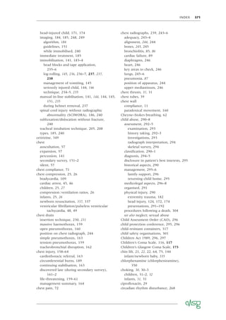 INDEX 371
head-injured child, 171, 174
imaging, 184, 185, 248, 249
algorithm, 184
guidelines, 151
while immobilised, 240
immediate treatment, 185
immobilisation, 141, 183–4
head blocks and tape application,
235–6
log-rolling, 145, 236, 236–7, 237, 237,
238
management of vomiting, 145
seriously injured child, 144, 146
technique, 234–5, 235
manual in-line stabilisation, 141, 144, 144, 145,
151, 235
during helmet removal, 237
spinal cord injury without radiographic
abnormality (SCIWORA), 186, 240
subluxation/dislocation without fracture,
240
tracheal intubation technique, 205, 208
types, 185, 240
cetirizine, 349
chest
auscultation, 57
expansion, 57
percussion, 141
secondary survey, 151–2
silent, 57
chest compliance, 71
chest compression, 25, 26
bradycardia, 109
cardiac arrest, 45, 46
children, 25, 27
compression:ventilation ratios, 26
infants, 25, 26
newborn resuscitation, 337, 337
ventricular ﬁbrillation/pulseless ventricular
tachycardia, 48, 49
chest drain
insertion technique, 230, 231
massive haemothorax, 159
open pneumothorax, 160
position on chest radiograph, 244
simple pneumothorax, 163
tension pneumothorax, 159
tracheobronchial disruption, 162
chest injury, 158–64
cardiothoracic referral, 163
circumferential burns, 189
continuing stabilisation, 163
discovered late (during secondary survey),
161–2
life-threatening, 159–61
management summary, 164
chest pain, 72
chest radiographs, 239, 243–6
adequacy, 243–4
alignment, 244, 244
bones, 245, 245
bronchiolitis, 85, 86
cardiac failure, 89
diaphragms, 246
heart, 246
key areas to check, 246
lungs, 245–6
pneumonia, 87
position of apparatus, 244
upper mediastinum, 246
chest thrusts, 31, 31
chest tubes, 39
chest wall
compliance, 11
paradoxical movement, 160
Cheyne–Stokes breathing, 62
child abuse, 290–8
assessment, 292–5
examination, 293
history taking, 292–3
investigations, 293
radiograph interpretation, 294
skeletal survey, 294
classiﬁcation, 290–1
diagnosis, 294–5
disclosure in patient’s best interests, 295
historical aspects, 290
management, 295–6
family support, 296
returning child home, 295
medicolegal aspects, 296–8
organised, 291
physical injury, 290
extremity trauma, 182
head injury, 124, 172, 174
presentations, 291–192
procedures following a death, 304
see also neglect; sexual abuse
Child Assessment Order (CAO), 296
child protection conference, 295, 296
child-resistant containers, 317
child safety organisations, 301
Children Act 1989, 296, 297
Children’s Coma Scale, 116, 117
Children’s Glasgow Coma Scale, 173
chin lift, 21, 22, 22, 64, 75, 144
infant/newborn baby, 335
chlorphenamine (chlorpheniramine),
350
choking, 30, 30–3
children, 31–2, 32
infants, 31, 31
ciproﬂoxacin, 29
circadian rhythm disturbance, 268
 
