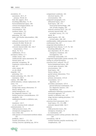 372 INDEX
circulation, 10
assessment, 24–5, 25
primary, 58–60, 64
basic life support, 24–6
breathing difﬁculties, 73, 74
burns/inhalational injury, 189
central neurological failure, 62
convulsions, 129–30
envenomation, 326
newborn infant, 331
resuscitation, 337
poisoning, 319, 320
pulse rate/rhythm abnormalities, 108,
109
reduced conscious level, 119, 121
seriously ill child, 58–60, 64
secondary assessment, 66
seriously injured child, 142, 146–7
reassessment, 153–4
shock, 94, 95–6
stabilisation, 251–2
circulatory failure, 4, 5
cardiac causes, 102
cardiovascular status assessment, 58
mental status, 60
potential, recognition, 58
respiratory system effects, 60
skin, 60
urine output, 60
see also shock
cisapride, 110
poisoning, 114
cocaine poisoning, 121, 130, 319
treatment, 324–5
codeine, 309, 310, 350
colloid solutions, volume replacement, 105
coma, 116
causes, 116–17
foreign body airway obstruction, 33
history taking, 123
initial management, 122
key diagnostic features, 124
lumbar puncture contraindication, 123
metabolic, 126
stabilisation/transfer to deﬁnitve care,
127
treatment, 124–5
see also conscious level, reduced
communication, 12
child protection issues, 295
emergencies management, 16
non-verbal, 264
with parents of resuscitated newborn infant,
341
problems, 264–5
transfer procedures, 255, 256
voicing concerns (speaking up), 265–6
compartment syndrome, 181
electrical injuries, 195
envenomation, 328
computed tomography (CT)
abdominal injury, 166–7
head injury, 148, 174
intracranial haemorrhage, 248
role of body imaging, 249
reduced conscious level, 124, 127
seriously injured child, 145
secondary survey, 151, 152
shock, 96
spinal injuries, 185, 186
cervical spine, 248, 249
conﬁdentiality, child protection issues, 295
conﬁrmation bias, 267
congenital abnormalities, 4
congenital heart disease, 5, 67, 74, 341
breathing difﬁculties, 89
duct-dependent, 89, 97, 102–3
emergency treatment, 103
investigations, 103
ventricular tachycardia, 113
congenital hypertrophic pyloric stenosis, 276
coning see central herniation
conscious level, reduced, 116–27
burns/inhalational injury, 189
cervical spine clearance, 240
envenomation, 326
head injury, 148
history taking, 123
partial airway obstruction, 75–6
poisoning, 319
primary assessment, 119–21
resuscitation, 121–3
algorithm, 122
secondary assessment, 123–4
general physical examination, 124
key diagnostic features, 124
lateralisation, 124
stabilisation following resuscitation, 251
structured approach, 127
transfer to deﬁnitve care, 127
triage decision making procedure, 315
see also coma
conscious level assessment, 60–1
head injury, 171, 172, 173
seriously injured child, 142–3
consent
child protection issues, 292
emergency situations, 16
to examination, 297
continuous positive airway pressure, ﬂail chest,
160
convulsions, 128–36
cerebral function anaylsis monitoring, 135
complications, 128
 