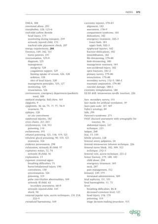 INDEX 375
EMLA, 308
emotional abuse, 291
encephalitis, 124, 125–6
end-tidal carbon dioxide
head injury, 175
monitoring during transport, 259
seriously injured child, 153
tracheal tube placement check, 207
energy requirements, 284
Entonox, 149, 182, 311
burns patients, 191
envenomation, 325–9
diagnosis, 325
management
analgesia, 328
coagulation support, 329
limiting uptake of venom, 326, 328
sedation, 328
sites of local injury, 328
management principles, 325, 327
monitoring, 329
resuscitation, 326
environment, emergency department/paediatric
ward, 308
epidural analgesia, ﬂail chest, 161
epiglottis, 9
epiglottitis, 30, 66, 75, 77, 77, 78–9
treatment, 79
epilepsy, 128
see also convulsions
epiphyseal injuries, 182
error chains, 263, 263
erythromycin, 124, 352
poisoning, 114
escharotomy, 191
ethanol poisoning, 121, 130, 319, 321
ethylene glycol poisoning, 90, 319, 321
treatment, 324
evidence presentation, 298
exhaustion, seriously ill child, 57
expiratory noises, 72, 74
seriously ill child, 56
explanation, 13
exposure (external signs)
breathing difﬁculties, 73
burns/inhalational injury, 190
convulsions, 130
envenomation, 326
poisoning, 319
pulse rate/rhythm abnormalities, 109
seriously ill child, 62
secondary assessment, 68–9
seriously injured child, 143
shock, 94
external jugular vein, access techniques, 218, 218,
222–3
extradural haematoma, 169
extremity injuries, 178–83
alignment, 182
assessment, 178–9
compartment syndrome, 181
dislocations, 182
emergency treatment, 182–3
lower limb, 183
upper limb, 182–3
epiphyseal injuries, 182
fracture–dislocations, 182
immobilisation, 182
life-threatening, 179–80
limb-threatening, 180
management summary, 183
non-accidental injury, 182
open fractures, 181–2
primary survey, 179–80
resuscitation, 179–80
secondary survey, 152–3, 180–2
traumatic amputation, 179–80
vascular damage, 180–1
extremity reimplantation, 180
EZ-IO drill, intraosseous needle insertion, 226
face, secondary survey, 151
face masks for artiﬁcial ventilation, 39
faces pain scale, 307, 307
Fallot’s tetralogy, 89
falls, 299
Fanconi’s syndrome, 275
FAST (focused assessment with sonography for
trauma), 96
abdominal injury, 167
technique, 233
fatigue, 268
fear, 13, 139
febrile seizures, 128
femoral artery palpation, 24
femoral intraosseous infusion technique, 226
femoral nerve block, 182, 309, 312
technique, 232–3
femoral vein, access technique, 221–2
femur fracture, 179, 180, 182
child abuse, 294
emergency treatment, 183
neck, 247
pain management, 312
fentanyl, 149, 175
intranasal administration, 309
fetal asphyxia, 331, 331
fetal haemoglobin, 11, 72
fever
breathing difﬁculties, 86–8
decreased conscious level, 121
head injury, 154, 170
poisoning, 319
triage decision-making procedure, 315
 