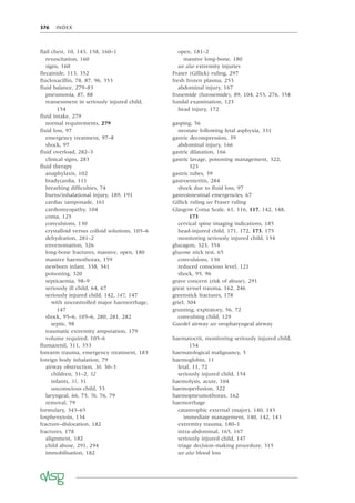 376 INDEX
ﬂail chest, 10, 143, 158, 160–1
resuscitation, 160
signs, 160
ﬂecainide, 113, 352
ﬂucloxacillin, 78, 87, 96, 353
ﬂuid balance, 279–83
pneumonia, 87, 88
reassessment in seriously injured child,
154
ﬂuid intake, 279
normal requirements, 279
ﬂuid loss, 97
emergency treatment, 97–8
shock, 97
ﬂuid overload, 282–3
clinical signs, 283
ﬂuid therapy
anaphylaxis, 102
bradycardia, 111
breathing difﬁculties, 74
burns/inhalational injury, 189, 191
cardiac tamponade, 161
cardiomyopathy, 104
coma, 125
convulsions, 130
crystalloid versus colloid solutions, 105–6
dehydration, 281–2
envenomation, 326
long-bone fractures, massive, open, 180
massive haemothorax, 159
newborn infant, 338, 341
poisoning, 320
septicaemia, 98–9
seriously ill child, 64, 67
seriously injured child, 142, 147, 147
with uncontrolled major haemorrhage,
147
shock, 95–6, 105–6, 280, 281, 282
septic, 98
traumatic extremity amputation, 179
volume required, 105–6
ﬂumazenil, 311, 353
forearm trauma, emergency treatment, 183
foreign body inhalation, 79
airway obstruction, 30, 30–3
children, 31–2, 32
infants, 31, 31
unconscious child, 33
laryngeal, 66, 75, 76, 76, 79
removal, 79
formulary, 343–65
fosphenytoin, 134
fracture–dislocation, 182
fractures, 178
alignment, 182
child abuse, 291, 294
immobilisation, 182
open, 181–2
massive long-bone, 180
see also extremity injuries
Fraser (Gillick) ruling, 297
fresh frozen plasma, 253
abdominal injury, 167
frusemide (furosemide), 89, 104, 253, 276, 354
fundal examination, 123
head injury, 172
gasping, 56
neonate following fetal asphyxia, 331
gastric decompression, 39
abdominal injury, 166
gastric dilatation, 166
gastric lavage, poisoning management, 322,
323
gastric tubes, 39
gastroenteritis, 284
shock due to ﬂuid loss, 97
gastrointestinal emergencies, 67
Gillick ruling see Fraser ruling
Glasgow Coma Scale, 61, 116, 117, 142, 148,
173
cervical spine imaging indications, 185
head-injured child, 171, 172, 173, 175
monitoring seriously injured child, 154
glucagon, 323, 354
glucose stick test, 65
convulsions, 130
reduced conscious level, 121
shock, 95, 96
grave concern (risk of abuse), 291
great vessel trauma, 162, 246
greenstick fractures, 178
grief, 304
grunting, expiratory, 56, 72
convulsing child, 129
Guedel airway see oropharyngeal airway
haematocrit, monitoring seriously injured child,
154
haematological malignancy, 5
haemoglobin, 11
fetal, 11, 72
seriously injured child, 154
haemolysis, acute, 104
haemoperfusion, 322
haemopneumothorax, 162
haemorrhage
catastrophic external (major), 140, 143
immediate management, 140, 142, 143
extremity trauma, 180–1
intra-abdominal, 165, 167
seriously injured child, 147
triage decision-making procedure, 315
see also blood loss
 