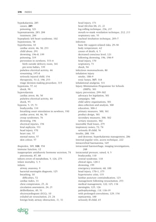 378 INDEX
hypokalaemia, 285
causes, 285
poisoning, 321
hyponatraemia, 283, 284
treatment, 284
hypoplastic left heart syndrome, 102
hypotension, 58
hypothermia, 10
cardiac arrest, 46, 50, 253
child abuse, 291
drowning, 196–8, 199
poisoning, 319
prevention in newborn, 333–4
birth outside delivery room, 341
pre-term babies, 339
pulseless electrical activity, 44
rewarming, 197–8
seriously injured child, 154
therapeutic, 51–2, 198, 253
triage decision-making procedure, 315
hypotonia, 57, 61
shock, 94
hypovolaemia
cardiac arrest, 46, 50
pulseless electrical activity, 44
shock, 93
hypoxia, 5, 19, 71
bradycardia, 110
breathing onset stimulation in newborn, 330
cardiac arrest, 44, 46, 50
croup syndromes, 76
drowning, 196
electrical injuries, 194
fetal asphyxia, 331
head injury, 170
heart rate, 57
mental status, 57
skin colour, 57
ibuprofen, 309, 310, 354
immune function, 12
inappropriate antidiuretic hormone secretion, 74
pneumonia, 87, 88
inborn errors of metabolism, 5, 126, 275
infant mortality, 3, 5
infants
airway anatomy, 9
bacterial meningitis diagnosis, 125
breathing, 10
difﬁculties, 72
cardiac index, 11
chest compression, 25, 26
circulation assessment, 24, 25
deﬁbrillation, 49, 51
electrocardiogram (ECG), 10
exhaled air resuscitation, 23, 24
foreign body airway obstruction, 31, 31
head injury, 171
head tilt/chin lift, 21, 22
log-rolling technique, 236, 237
mouth-to-mask ventilation technique, 212, 213
respiratory rate, 55
tracheal intubation technique, 205–7
infection
basic life support-related risks, 29–30
body temperature, 62
causes of death, 4, 5
decreased conscious level, 121
following drowning, 196, 198–9
head injury, 170
respiratory, 71
shock, 94
infectious mononucleosis, 80
inhalation injury
smoke, 188–9
toxic fumes, 317, 318
inhalational analgesia, 311
Injury Minimisation Programme for Schools
(IMPS), 301
injury prevention, 299–302
advocacy for legislation, 301
campaigns, 300
child safety organisations, 301
data collection and analysis, 300
education, 300–1
primary measures, 300, 301
product design, 301
secondary measures, 300, 302
tertiary measures, 302
insensible ﬂuid losses, 279
inspiratory noises, 72, 74
seriously ill child, 56
insulin, 288, 354
and dextrose, hyperkalaemia management, 286
internal jugular vein, access technique, 222
intracerebral haematoma, 169
intracranial haemorrhage, imaging investigations,
248
intracranial pressure, raised, 4, 5
bradycardia, 110
central syndrome, 118
clinical signs, 120–1
drowning, 199
emergency treatment, 68, 100
head injury, 170–1, 175
hypertensive crisis, 135
lumbar puncture contraindication, 123
management following resuscitation, 253
medical management, 122, 125, 134
meningitis, 125, 126
pathophysiology, 118, 118–19
with prolonged convulsions, 129, 134
septicaemia, 100
seriously ill child, 65
 