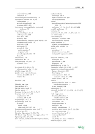 INDEX 379
uncal syndrome, 118
ventilation, 251
intracranial pressure monitoring, 154
intraosseous infusion, 45, 49, 95
complications, 227
seriously injured child, 146
technique, 225–7, 226
intravenous immunoglobulin, toxic shock
syndrome, 98
investigations
abdominal injury, 166–7
cardiomyopathy, 104
child abuse, 293
drowning, 198
duct-dependent congenital heart disease, 103
following resuscitation, 250
head injury, 174
septicaemia, 99
seriously ill child
cardiovascular, 67
respiratory, 66
seriously injured child, 148
shock, 95
ipecacuanha, 322
ipratropium, 81, 354
iron poisoning, 320, 321, 322
treatment, 322–3
jaw thrust, 21–2, 23, 64, 75
infant/newborn baby, 335, 336
jellyﬁsh stings, 328, 329
jugular veins, access techniques
external, 218, 218, 222–3
internal, 222
ketamine, 311
labetolol, 136, 354
lactic acidosis, 275
Laerdal pocket mask, 39
Laming report, 295
laryngeal foreign body, 75, 76, 76, 79
laryngeal mask airway, 40
complications, 209
insertion, 208–9, 209
laryngoscopes, 35–6, 36
laryngoscopy, 9, 66, 76
technique
infant, 205–6
older child, 207, 207, 208
laryngotracheobronchitis, acute viral, 77
levetiracetam, 132
lidocaine (lignocaine), 50, 308, 356
life threat, triage decision-making procedure, 315
lightening strike, 194, 195
liver function, stabilisation following resuscitation,
253
local anaesthetics
inﬁltrated, 308–9
topical on intact skin, 308
see also nerve block
log-roll
secondary survey of seriously injured child,
150, 152
technique, 145, 236, 236–7, 237, 237, 238
long QT syndromes, 113
loratidine, 356
lorazepam, 65, 131, 133, 135, 176, 320, 356
low birth weight, 5
lower limb injury
emergency treatment, 183
see also extremity injuries
lumbar puncture, 123
relative contraindications, 123
lumbar spine injuries, 186
lungs, 9
compliance, 11
inﬂation in newborn, 330
radiographic appearance, 245–6
macrolide antibiotics, 110
meningitis, 126
pneumonia, 87, 88
poisoning, 114
Magill’s forceps, 37, 66, 76
magnesium sulfate, 50, 82, 83, 114, 357
magnetic resonance imaging (MRI)
fracture–dislocation, 182
head injury, 249
seriously injured child, 145
secondary survey, 151, 152
spinal injuries, 185, 186
malaria, 5
reduced conscious level, 124, 126–7
emergency treatment, 127
severe anaemia, 104
malnutrition, 5
mannitol, 68, 122, 125, 133, 134, 148, 195, 253,
357
mask oxygenation
breathing difﬁculties, 74
with heart failure, 89
cardiac tamponade, 161
convulsions, 130
croup syndromes, 76
ﬂail chest, 160
massive haemothorax, 159
newborn resuscitation, 336–7, 338, 340
open pneumothorax, 159
reduced conscious level, 121
seriously ill child, 64
shock, 95
see also bag-and-mask ventilation
mast cell tryptase, 100
 
