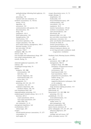 INDEX 381
pathophysiology following fetal asphyxia, 331,
331, 332
physiology, 330
tracheal tube size estimation, 37
newborn resuscitation, 52, 330–42
airway, 335–6
algorithm, 342
assessment, 334
communication with parents, 341
discontinuation, 341
drugs, 338
equipment, 332–3
ﬂuid replacement, 338
hypoglycaemia, 338
initial actions, 333
meconium aspiration, 336
oxygen saturation, 334, 340
poor initial response management, 340–1
practical strategy, 333–8
pre-term baby, 339–40
response, 338–9
nifedipine, 136, 136, 359
nitrous oxide, 311
non-steroidal anti-inﬂammatory drugs, 309
non-verbal communication, 264
nostrils, ﬂaring, 56
odontoid epiphyseal separation, 185
oedema, 283
oesophageal foreign body, 79
opiates
analgesia, 309, 310
envenomation, 328
ﬂail chest, 161
fracture alignment, 182
head-injured child, 175
severe pain, 312
antagonists, 311
poisoning, 68, 124, 126, 319
treatment, 126, 323
respiratory depression, 320
newborn infants, 338, 341
oral rehydration ﬂuid, 282
organophosphate poisoning, 319
oropharyngeal (Guedel) airway, 34–5, 35, 75
insertion, 203–4
expert practitioner, 203–4
non-expert practitioner, 203
older child, 204
size estimation, 35, 35
osteogenesis imperfecta, 160
overhydration, 282–3
clinical signs, 283
oxygen
arterial partial pressure (saturation), 57, 277
consumption, 11
wall supply, 38
oxygen dissociation curve, 11, 72
oxygen therapy, 51
anaphylaxis, 101
bradycardia, 110
burns/inhalational injury, 189
cardiomyopathy, 104
convulsions, 130, 136
equipment, 38–9
massive haemothorax, 159–60
newborn resuscitation, 336–7
open pneumothorax, 160
pneumonia, 88
poisoned child, 319, 320
pre-term baby resuscitation, 340
pulmonary contusion, 161
pulse rate/rhythm abnormalities, 109
seriously ill child, 64
tension pneumothorax, 159
transtracheal insufﬂation, 211
wheeze/respiratory distress, 66
see also bag-and-mask ventilation; mask
oxygenation; ventilation
Paediatric Early Warning System (PEWS),
62
pain, 306–13
assessment, 306–7, 307, 307
management, 308–11
analgesic drugs, 309, 310
emergency venepuncture/venous
cannulation, 312
environment, 308
head-injured child, 312
local anaesthetics, 308–9
preparation for procedures, 308
sedative drugs, 311
severe pain, 312
supportive/distractive techniques, 308
see also analgesia
recognition in child, 306
triage decision-making procedure, 315
pain ladder, 307, 307
palivizumab, 85
paracetamol, 133, 309, 310, 360
poisoning, 323, 324
paraldehyde, 133, 361
rectal administration, 132
parental presence, 13
cardiac arrest, 52
pain management, 308
parental responsibility, 297
patent ductus arteriosus, 89
pelvic radiograph, 239, 247, 247, 248
adequacy/alignment, 247
bones, 247
cartilage and soft tissues, 247
pelvis, secondary survey, 152
 