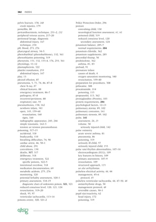 382 INDEX
pelvis fracture, 178, 248
crush injuries, 179
penicillin, 88
pericardiocentesis, technique, 231–2, 232
peripheral venous access, 217–20
peritoneal lavage, diagnostic
abdominal injury, 167
technique, 234
pH, blood, 273, 276
pharyngeal airway, 34–5
phenobarbital (phenobarbitone), 132, 361
phenothiazine poisoning, 319
phenytoin, 131, 132, 133–4, 176, 253, 361
physiology, 11–12
plasmapheresis, 322
platelet transfusion, 253
abdominal injury, 167
play, 13
pleural effusion, 87
pneumonia, 5, 71, 74, 86, 87–8
chest X-ray, 87
clinical features, 88
emergency treatment, 86–7
pathogens, 87–8
recurrent/persistent, 88
respiratory rate, 55
pneumothorax, 158, 162
newborn infant, 341
open, 143, 159–60
resuscitation, 160
signs, 160
radiographic appearance, 245, 246
simple traumatic, 162–3
tension see tension pneumothorax
poisoning, 317–15
accidental, 318
bradycardia, 110
breathing difﬁculties, 74, 90
cardiac arrest, 46, 50–1
child abuse, 291
convulsions, 130
deaths, 317, 317
deliberate, 318
emergency treatment, 322
speciﬁc poisons, 322–5
intentional overdose, 318
medication documentation, 69
metabolic acidosis, 275, 276
monitoring, 320
potential lethality assessment, 320–1
primary assessment, 318–19
diagnostic clues of unknown poison, 321, 321
reduced conscious level, 120, 121, 124
resuscitation, 319–20
shock, 95, 97
ventricular tachycardia, 113–14
poisons centre, 320, 321–2
Police Protection Order, 296
posture
convulsing child, 130
neurological function assessment, 61, 61
poisoned child, 319
reduced conscious level, 120
secondary assessment, 124
potassium balance, 285–7
normal requirements, 284
potassium chloride, 362
potassium supplements, 285
precordial thump, 50
prednisolone, 362
asthma, 81, 83
preload, 91
premature infant
causes of death, 4
oxygen saturation monitoring, 340
resuscitation, 339–40
preparation for procedures, 308
prilocaine, 308
procainamide, 114
poisoning, 113
propranolol, 113, 362
prostaglandins (Prostin), 103
protein requirements, 284
psychological factors, 12–13
pulmonary atresia, 89, 102
pulmonary contusion, 161
pulmonary stenosis, 89, 102
pulse, 141
assessment, 24, 25
volume, 58
seriously injured child, 142
pulse oximetry
acute severe asthma, 81
pneumonia, 86
poisoning, 319
seriously ill child, 57
seriously injured child, 153
pulse rate/rhythm abnormalities, 107–14
electrocardiogram (ECG), 109
key features in history, 109
primary assessment, 107–9
resuscitation, 109
structured approach, 115
see also arrhythmias
pulseless electrical activity, 44, 44
management, 45–6
protocol, 45
pulseless ventricular tachycardia, 44, 47–50, 48
antiarrhythmic drugs, 50
management protocol, 48
reversible causes, 50–1
pupil size/reactivity, 62
head injury, 172
poisoning, 319
 