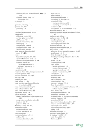 INDEX 383
reduced conscious level assessment, 120, 120,
123
seriously injured child, 142
monitoring, 154
pyridoxine, 133
quinidine poisoning, 114
quinine, 127, 363
poisoning, 114
radial artery cannulation, 224–5
radiography
abdominal injury, 166
cervical spine injury, 185
child abuse, 294
fracture–dislocations, 182
head injury, 174
interpretation, 239–49
standard trauma ﬁlms, 239
viewing ﬁlms, 239–40
rapid sequence induction, 205
drugs, 205, 206
rash
bacterial meningitis, 125, 126
decreased conscious level, 121
meningococcal septicaemia, 94, 98
seriously ill child, 62
emergency treatment, 69
secondary assessment, 69
shock, 95
reassessment, 62
recession, effort of breathing assessment, 56
recovery position, 28–9
rectal examination, 152, 165
red ﬂags, 264
rehydration, 281–2
renal failure, 275, 287
renal function, stabilisation following
resuscitation, 252–3
renal perfusion monitoring, 96
renal tubular acidosis, 275
renal tubular dysfunction, 284
reperfusion injury, 251
rescue breathing, 23–4, 64
blocked tracheostomy tube management,
215
compression:ventilation ratios, 26
infection risk, 29
poisoned child, 318
Residence Order, 296, 297
respiratory disease
effort of breathing, 55–6
severity assessment, 55
respiratory drive, 71
respiratory failure, 4, 5, 10
asthma, 82
due to cardiac failure, 60
heart rate, 57
mental status, 57
neuromuscular disease, 57
recognition of potential, 55
seriously ill child
emergency treatment, 66
secondary assessment, 65–6
skin colour, 57
susceptibility of infants/children, 71–2
respiratory muscles, 10, 71
respiratory pattern, central neurological failure,
62
respiratory physiology, 11
respiratory rate, 11, 56, 141
circulatory failure, 60
seriously ill child, 55
seriously injured child, 141
respiratory reserve, 158
respiratory syncytial virus, 84, 85
resuscitation, 14, 41
advanced airway/ventilation support, 34–42
anaphylaxis, 100–2
basic life support, 19–29
breathing/breathing difﬁculties, 41, 64, 74,
336–7
burns, 189–90
cardiomyopathy, 104
chest injury
cardiac tamponade, 161
massive haemothorax, 159
open pneumothorax, 160
tension pneumothorax, 159
convulsions, 130–1
discontinuation, 52
drowning, 197
electrical injuries, 195
envenomation, 326
extremity injuries, 179–80
ﬂuid therapy, 105–6
crystalloid versus colloid solutions, 105–6
volume required, 105–6
head injury, 171–2
investigations following, 250
monitoring following, 250
newborn infant see newborn resuscitation
parental presence, 303
poisoning, 319–20
pulse rate/rhythm abnormalities, 109
reduced conscious level, 121–3, 122
seriously ill child, 63, 64
seriously injured child, 143–9
shock, 95–6
retinal haemorrhage, 172
retropharyngeal abscess, 80
rib fracture, 10, 158, 245
child abuse, 291, 294
ﬂail chest, 160–1
 