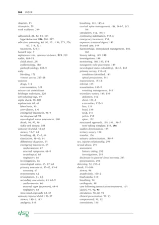 384 INDEX
ribavirin, 85
rifampicin, 29
road accidents, 299
salbutamol, 81, 82, 83, 363
hyperkalaemia, 286, 286, 287
salicylate poisoning, 68, 90, 121, 130, 275, 276,
317, 319, 321
treatment, 323–4
Sandell tape, 7
saphenous vein, venous cut-down, 219, 219
scalds, 188–93
child abuse, 291
epidemiology, 188
pathophysiology, 188–9
scalp
bleeding, 171
venous access, 217–18
sedation
drugs, 311
envenomation, 328
seizures see convulsions
Seldinger technique, 220
self-inﬂating bags, 39
septic shock, 98–100
septicaemia, 68, 69
blood tests, 99
convulsions, 130
emergency treatment, 98–9
meningococcal, 98
neurological status assessment, 100
shock, 96, 97, 98
sickle cell disease, 104
seriously ill child, 55–69
airway, 55–7, 64
breathing, 41, 55–7, 64
circulation, 58–60, 64
differential diagnosis, 65
emergency treatment, 65
cardiovascular, 67
external symptoms, 68–9
neurological, 68
respiratory, 66
investigations, 66
neurological status, 65, 67, 68
primary assessment, 55–62, 63–4
summary, 63
reassessment, 62
resuscitation, 63, 64
secondary assessment, 63, 65–9
cardiovascular, 66
external signs (exposure), 68–9
respiratory, 65
structured approach, 63, 69
seriously injured child, 139–57
airway, 140–1, 143
analgesia, 149
breathing, 141, 145–6
cervical spine management, 144, 144–5, 145,
146
circulation, 142, 146–7
continuing stabilisation, 155–6
emergency treatment, 153
exposure (external signs), 143
focused care, 149
haemorrhage, immediated management, 140,
142
history taking, 149, 150
investigations, 148
monitoring, 148, 153, 154
nasogastric tube placement, 149
neurological status (disability), 142–3, 148
primary survey, 139–43
conditions identiﬁed, 143
spinal precautions, 141
reassessment, 153–4
referral, 155
resuscitation, 143–9
vomiting management, 145
secondary survey, 149, 150
abdomen, 152
chest, 151–2
extremities, 152–3
face, 151
head, 150
neck, 151
pelvis, 152
spine, 152
structured approach, 139, 140, 156–7
note-taking template, 155, 156
sudden deterioration, 155
tertiary survey, 154
transfer, 156
urinary catheterisation, 148–9
sex, injuries relationship, 299
sexual abuse, 291
assessment
history taking, 292
investigations, 293
disclosure in patient’s best interests, 295
presentations, 292
shivering, 52, 253–4
shock, 91–106
airway, 94
anaphylaxis, 100–2
bradycardia, 110
breathing, 94
cardiogenic, 88
care following resuscitation/treatment, 105
causes, 91, 92, 93
circulation, 58–60, 94
clinical presentation, 92, 93
compensated, 91, 92
convulsions, 130
 