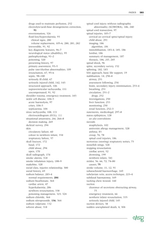 INDEX 385
drugs used to maintain perfusion, 252
electrolyte/acid–base derangements correction,
91
envenomation, 326
ﬂuid loss/hypovolaemia, 93
clinical signs, 280
volume replacement, 105–6, 280, 281, 282
irreversible, 91, 92
key diagnostic features, 96–7
neurological status (disability), 95
pathophysiology, 91–2
poisoning, 320
presenting history, 97
primary assessment, 93–5
pulse rate/rhythm abnormalities, 109
resuscitation, 67, 95–6
septic, 98–100
seriously ill child, 67
seriously injured child, 142, 143
structured approach, 106
supraventricular tachycardia, 111
uncompensated, 91, 92
shoulder trauma, emergency treatment, 183
sickle cell disease, 104–5
acute haemolysis, 97
crises, 104–5
septicaemia, 104
sinus tachycardia, 108, 111
electrocardiogram (ECG), 111
situational awareness, 266, 266–8
decision making, 269
skeletal survey, 294
skin
circulatory failure, 60
colour in newborn infant, 334
respiratory failure, 57
skull fracture, 172
basal, 172
child abuse, 294
open, 170
skull radiograph, 174
smoke alarms, 318
smoke inhalation injury, 188–9
snakebite, 328
social class, injuries relationship, 300
social history, 69
sodium balance, 283–4
normal requirements, 284
sodium bicarbonate, 364
cardiac arrest, 47
hyperkalaemia, 286
newborn resuscitation, 338
poisoning management, 323, 324
sodium chloride, 364
sodium nitroprusside, 136, 364
sodium valproate, 132
solvent abuse, 318
spinal cord injury without radiographic
abnormality (SCIWORA), 186, 240
spinal cord transection, 97
spinal injuries, 183–7
cervical see cervical spine/spinal injury
child abuse, 291
imaging, 186
algorithm, 184
immobilisation, 183–4, 185, 186
lumbar, 186
summary of management, 187
thoracic, 186, 245, 245
spinal shock, 96
spine, secondary survey, 152
splinting, 182, 183
SSS approach, basic life support, 19
stabilisation, 14, 250–4
airway, 251
assessment following, 254
brain, secondary injury minimisation, 253–4
breathing, 251
circulation, 251–2
drugs, 252
investigations, 250
liver function, 253
monitoring, 250
renal function, 252–3
statements, medicolegal, 297–8
status epilepticus, 128
see also convulsions
steroids
anaphylaxis, 102
antivenin allergy management, 328
asthma, 83
croup, 76, 78
spinal cord injuries, 186
stertorous (snoring) respiratory noises, 75
stoneﬁsh stings, 328
stopping resuscitation
cardiac arrest, 52
drowning, 199
newborn infant, 341
stridor, 56, 66, 72, 74–80
causes, 75
stroke volume, 11, 12, 91
subarachnoid haemorrhage, 169
subclavian vein, access technique, 223–4
subdural haematoma, 169
sucking chest wound, 160
suction
clearance of secretions obstructing airway,
75
emergency treatment, 66
newborn infant resuscitation, 335
seriously injured child, 145
suction devices, 38
sudden unexplained death, 4, 304
 