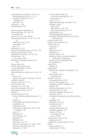 386 INDEX
supraventricular tachycardia, 109, 111–13
electrocardiogram (ECG), 111, 111
emergency treatment, 112–13
algorithm, 112
wide QRS, 114
surfactant, 11, 340
suxamethonium, 205
T-piece and open-ended bag, 39
tachyarrhythmias, 107, 108, 110
poisoning, 320
teamwork, 15–16, 265, 269–70
tension pneumothorax, 97, 141, 143, 159,
163
cardiac arrest, 44, 46, 50
resuscitation, 159
signs, 159
terbutaline, 82, 365
tetanus immunisation status, 154, 181, 328
tetracaine (amethocaine), 308
theophylline poisoning, 319, 321, 322
thermal injury, 154
see also burns; scalds
thiopentone (thiopental sodium), 133,
134
Thomas splint, 183
thoracic spine injuries, 186
chest radiographs, 245, 245
thoracotomy, 161
thromboembolism, cardiac arrest, 44, 46, 51
tibia
fracture, 183
intraosseous infusion technique, 226, 226
tonsillitis, acute, 80
torsade de pointes, 113, 114
torus fractures, 178
tourniquet, 143, 179, 180
toxic fumes inhalation, 317, 318
toxic shock syndrome, 96, 98
trachea, 9
tracheal intubation, 9, 64
airway obstruction/partial obstruction, 75,
76
asthma, 82
asystole/pulseless electrical activity, 45
bronchiolitis, 84
complications, 208
conﬁrmation of placement, 40, 176, 207
in newborn, 339
croup, 78
drowning, 197
envenomation, 326
epiglottitis, 77
ﬂail chest, 160
head injury, 172, 175
newborn resuscitation, 336, 338–9, 340–1
raised intracranial pressure, 122
septicaemia, 99, 100
seriously injured child, 145
cervical spine management, 145
monitoring, 153
shock, 95, 96
stabilisation following resuscitation, 251
technique, 204–8
infant, 205–7
older child, 207, 207, 208
rapid sequence induction, 205
thermal injury, 189
tracheobronchial disruption, 162
ventricular ﬁbrillation/pulseless ventricular
tachycardia, 49
tracheal rupture, 162
tracheal suction catheters, 38
tracheal tubes, 37
connectors, 37
cuffed, 37
displacement, 158
introducers, 37
newborn infants, 339
placement check see tracheal intubation,
conﬁrmation of placement
position on chest radiograph, 244
size estimation, 37
tracheitis, 66
bacterial, 78
tracheostomy
blocked, ﬁrst responder management, 214,
214–16
tube change, 214–15
equipment, 216
transfer, 14, 254–61
accompanying staff, 258–9
adverse events during, 254
assessment of child’s condition, 254
checklist, 261
child’s documentation, 255, 258
communication, 255, 256
control by transport organiser, 255
equipment, 257–8
evaluation of transport needs/clinical urgency,
256
packaging, 259
preparation, 256, 257
receiving team, 255
handover, 260
seriously injured child, 156
systematic approach, 254
transport, 259–60
care during, 259–60
mode, 259–60
transfer team, 254, 255, 260
preparations, 258
transposition of great vessels, 89, 102
trauma
causes of death, 4, 5
epidemiology, 299–300
 