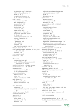 INDEX 387
prevention see injury prevention
pulseless electrical activity, 44
shock, 95, 96, 97
X-ray interpretation, 239–49
see also seriously injured child
triage, 314–16
assessment of data, 315
body temperature, 315
conscious level, 315
discriminators, 314
haemorrhage, 315
head injury, 171
history taking, 314
implementation of care, 315
information gathering, 314–15
life threat, 315
monitoring response to care, 316
outcome evaluation, 316
pain, 315
assessment, 306
scales, 314, 314
secondary, 316
steps in decision making, 314–15
tricuspid atresia, 89, 102
tricyclic antidepressants poisoning, 46, 50–1, 110,
113, 319, 321
treatment, 323
truncus arteriosus, 89
tuberculosis, 5, 29
ultrasound
fracture–dislocation, 182
see also FAST (focused assessment with
sonography for trauma)
umbilical vein, access technique, 220, 220
uncal herniation, 118, 118, 170, 176
upper limb injury
emergency treatment, 182–3
see also extremity injuries
urinary catheterisation
abdominal injury, 166
burns, 191
seriously injured child, 148–9
urine output, 279
circulatory failure, 60
seriously injured child, 154
vagal stimulation
bradycardia, 110
supraventricular tachycardia management,
112
vaginal examination, 152, 165
Valsalva manoeuvre, 113
vancomycin, 96
vascular access
cardiac arrest, 45, 49
convulsions, 130, 131
poisoning, 320
pulse rate/rhythm abnormalities, 109
seriously injured child, 146–7
shock, 95
techniques, 217–26
venous access
central, 220–4, 221
pain management, 312
peripheral, 217–20
venous cut-down, 219, 219–20, 220
ventilation
advanced support, 34–42
anaphylaxis, 102
cardiac arrest, 45
envenomation, 326
equipment, 38–9
head injury, 172, 175
iatrogenic chest problems, 158
raised intracranial pressure, 122
seriously ill child, 64
stabilisation following resuscitation, 251
techniques without intubation, 212–13
ventricular ﬁbrillation/pulseless ventricular
tachycardia, 49
ventilation–perfusion mismatch, 71
ventilators, mechanical, 39
ventricular ﬁbrillation, 44, 47–50, 48
antiarrhythmic drugs, 50
management protocol, 48
reversible causes, 50–1
ventricular septal defect, 89
ventricular tachycardia, 110, 113–15
causes, 113
deﬁbrillation, 109
emergency treatment, 114–15
algorithm, 114
verapamil, 113, 365
videotaped evidence, 292, 293
Volkmann’s ischaemic contracture, 181
volvulus, 97
vomiting
alkalosis, 276
management with cervical spine
immobilisation, 145
water requirements, 284
weight, 7
centile charts, 8
estimation, 7, 8
total body ﬂuid-related changes, 281, 283
wheeze, 56, 72, 74, 80–6
wound care, burns, 191–2
wrist trauma, emergency treatment, 183
X-rays see radiography
Yankauer suction catheter, 38, 84, 335
Youth Justice and Criminal Evidence Act 1999,
292
 