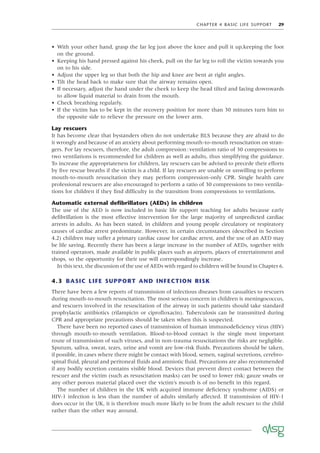 CHAPTER 4 BASIC LIFE SUPPORT 29
• With your other hand, grasp the far leg just above the knee and pull it up,keeping the foot
on the ground.
• Keeping his hand pressed against his cheek, pull on the far leg to roll the victim towards you
on to his side.
• Adjust the upper leg so that both the hip and knee are bent at right angles.
• Tilt the head back to make sure that the airway remains open.
• If necessary, adjust the hand under the cheek to keep the head tilted and facing downwards
to allow liquid material to drain from the mouth.
• Check breathing regularly.
• If the victim has to be kept in the recovery position for more than 30 minutes turn him to
the opposite side to relieve the pressure on the lower arm.
Lay rescuers
It has become clear that bystanders often do not undertake BLS because they are afraid to do
it wrongly and because of an anxiety about performing mouth-to-mouth resuscitation on stran-
gers. For lay rescuers, therefore, the adult compression:ventilation ratio of 30 compressions to
two ventilations is recommended for children as well as adults, thus simplifying the guidance.
To increase the appropriateness for children, lay rescuers can be advised to precede their efforts
by ﬁve rescue breaths if the victim is a child. If lay rescuers are unable or unwilling to perform
mouth-to-mouth resuscitation they may perform compression-only CPR. Single health care
professional rescuers are also encouraged to perform a ratio of 30 compressions to two ventila-
tions for children if they ﬁnd difﬁculty in the transition from compressions to ventilations.
Automatic external deﬁbrillators (AEDs) in children
The use of the AED is now included in basic life support teaching for adults because early
deﬁbrillation is the most effective intervention for the large majority of unpredicted cardiac
arrests in adults. As has been stated, in children and young people circulatory or respiratory
causes of cardiac arrest predominate. However, in certain circumstances (described in Section
4.2) children may suffer a primary cardiac cause for cardiac arrest, and the use of an AED may
be life saving. Recently there has been a large increase in the number of AEDs, together with
trained operators, made available in public places such as airports, places of entertainment and
shops, so the opportunity for their use will correspondingly increase.
In this text, the discussion of the use of AEDs with regard to children will be found in Chapter 6.
4.3 BASIC LIFE SUPPORT AND INFECTION RISK
There have been a few reports of transmission of infectious diseases from casualties to rescuers
during mouth-to-mouth resuscitation. The most serious concern in children is meningococcus,
and rescuers involved in the resuscitation of the airway in such patients should take standard
prophylactic antibiotics (rifampicin or ciproﬂoxacin). Tuberculosis can be transmitted during
CPR and appropriate precautions should be taken when this is suspected.
There have been no reported cases of transmission of human immunodeﬁciency virus (HIV)
through mouth-to-mouth ventilation. Blood-to-blood contact is the single most important
route of transmission of such viruses, and in non-trauma resuscitations the risks are negligible.
Sputum, saliva, sweat, tears, urine and vomit are low-risk ﬂuids. Precautions should be taken,
if possible, in cases where there might be contact with blood, semen, vaginal secretions, cerebro-
spinal ﬂuid, pleural and peritoneal ﬂuids and amniotic ﬂuid. Precautions are also recommended
if any bodily secretion contains visible blood. Devices that prevent direct contact between the
rescuer and the victim (such as resuscitation masks) can be used to lower risk; gauze swabs or
any other porous material placed over the victim’s mouth is of no beneﬁt in this regard.
The number of children in the UK with acquired immune deﬁciency syndrome (AIDS) or
HIV-1 infection is less than the number of adults similarly affected. If transmission of HIV-1
does occur in the UK, it is therefore much more likely to be from the adult rescuer to the child
rather than the other way around.
 