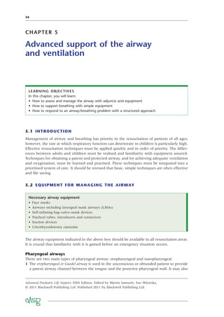 34
CHAPTER 5
Advanced support of the airway
and ventilation
5.1 INTRODUCTION
Management of airway and breathing has priority in the resuscitation of patients of all ages;
however, the rate at which respiratory function can deteriorate in children is particularly high.
Effective resuscitation techniques must be applied quickly and in order of priority. The differ-
ences between adults and children must be realised and familiarity with equipment assured.
Techniques for obtaining a patent and protected airway, and for achieving adequate ventilation
and oxygenation, must be learned and practised. These techniques must be integrated into a
prioritised system of care. It should be stressed that basic, simple techniques are often effective
and life saving.
5.2 EQUIPMENT FOR MANAGING THE AIRWAY
LEARNING OBJECTIVES
In this chapter, you will learn:
• How to assess and manage the airway with adjuncts and equipment
• How to support breathing with simple equipment
• How to respond to an airway/breathing problem with a structured approach
Necessary airway equipment
• Face masks
• Airways including laryngeal mask airways (LMAs)
• Self-inﬂating bag–valve–mask devices
• Tracheal tubes, introducers and connectors
• Suction devices
• Cricothyroidotomy cannulae
The airway equipment indicated in the above box should be available in all resuscitation areas.
It is crucial that familiarity with it is gained before an emergency situation occurs.
Pharyngeal airways
There are two main types of pharyngeal airway: oropharyngeal and nasopharyngeal.
1 The oropharyngeal or Guedel airway is used in the unconscious or obtunded patient to provide
a patent airway channel between the tongue and the posterior pharyngeal wall. It may also
Advanced Paediatric Life Support, Fifth Edition. Edited by Martin Samuels, Sue Wieteska.
© 2011 Blackwell Publishing Ltd. Published 2011 by Blackwell Publishing Ltd.
 