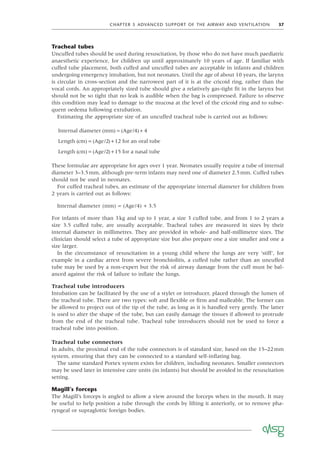 CHAPTER 5 ADVANCED SUPPORT OF THE AIRWAY AND VENTILATION 37
Tracheal tubes
Uncuffed tubes should be used during resuscitation, by those who do not have much paediatric
anaesthetic experience, for children up until approximately 10 years of age. If familiar with
cuffed tube placement, both cuffed and uncuffed tubes are acceptable in infants and children
undergoing emergency intubation, but not neonates. Until the age of about 10 years, the larynx
is circular in cross-section and the narrowest part of it is at the cricoid ring, rather than the
vocal cords. An appropriately sized tube should give a relatively gas-tight ﬁt in the larynx but
should not be so tight that no leak is audible when the bag is compressed. Failure to observe
this condition may lead to damage to the mucosa at the level of the cricoid ring and to subse-
quent oedema following extubation.
Estimating the appropriate size of an uncuffed tracheal tube is carried out as follows:
Internal diameter mm Age/
( ) ( )
= +
4 4
Length cm Age/ for an oral tube
( ) ( )
= +
2 12
Length cm Age/ for a nasal tube
( ) ( )
= +
2 15
These formulae are appropriate for ages over 1 year. Neonates usually require a tube of internal
diameter 3–3.5mm, although pre-term infants may need one of diameter 2.5mm. Cuffed tubes
should not be used in neonates.
For cuffed tracheal tubes, an estimate of the appropriate internal diameter for children from
2 years is carried out as follows:
Internal diameter (mm) = (Age/4) + 3.5
For infants of more than 3kg and up to 1 year, a size 3 cuffed tube, and from 1 to 2 years a
size 3.5 cuffed tube, are usually acceptable. Tracheal tubes are measured in sizes by their
internal diameter in millimetres. They are provided in whole- and half-millimetre sizes. The
clinician should select a tube of appropriate size but also prepare one a size smaller and one a
size larger.
In the circumstance of resuscitation in a young child where the lungs are very ‘stiff’, for
example in a cardiac arrest from severe bronchiolitis, a cuffed tube rather than an uncuffed
tube may be used by a non-expert but the risk of airway damage from the cuff must be bal-
anced against the risk of failure to inﬂate the lungs.
Tracheal tube introducers
Intubation can be facilitated by the use of a stylet or introducer, placed through the lumen of
the tracheal tube. There are two types: soft and ﬂexible or ﬁrm and malleable. The former can
be allowed to project out of the tip of the tube, as long as it is handled very gently. The latter
is used to alter the shape of the tube, but can easily damage the tissues if allowed to protrude
from the end of the tracheal tube. Tracheal tube introducers should not be used to force a
tracheal tube into position.
Tracheal tube connectors
In adults, the proximal end of the tube connectors is of standard size, based on the 15–22mm
system, ensuring that they can be connected to a standard self-inﬂating bag.
The same standard Portex system exists for children, including neonates. Smaller connectors
may be used later in intensive care units (in infants) but should be avoided in the resuscitation
setting.
Magill’s forceps
The Magill’s forceps is angled to allow a view around the forceps when in the mouth. It may
be useful to help position a tube through the cords by lifting it anteriorly, or to remove pha-
ryngeal or supraglottic foreign bodies.
 