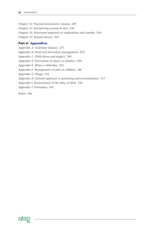 VI CONTENTS
Chapter 22 Practical procedures: trauma, 229
Chapter 23 Interpreting trauma X-rays, 239
Chapter 24 Structured approach to stabilisation and transfer, 250
Chapter 25 Human factors, 262
Part 6: Appendices
Appendix A Acid–base balance, 273
Appendix B Fluid and electrolyte management, 279
Appendix C Child abuse and neglect, 290
Appendix D Prevention of injury in children, 299
Appendix E When a child dies, 303
Appendix F Management of pain in children, 306
Appendix G Triage, 314
Appendix H General approach to poisoning and envenomation, 317
Appendix I Resuscitation of the baby at birth, 330
Appendix J Formulary, 343
Index, 366
 