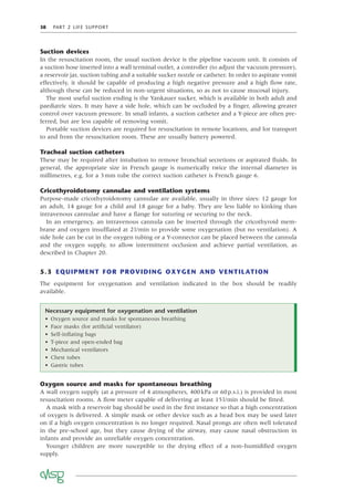 38 PART 2 LIFE SUPPORT
Suction devices
In the resuscitation room, the usual suction device is the pipeline vacuum unit. It consists of
a suction hose inserted into a wall terminal outlet, a controller (to adjust the vacuum pressure),
a reservoir jar, suction tubing and a suitable sucker nozzle or catheter. In order to aspirate vomit
effectively, it should be capable of producing a high negative pressure and a high ﬂow rate,
although these can be reduced in non-urgent situations, so as not to cause mucosal injury.
The most useful suction ending is the Yankauer sucker, which is available in both adult and
paediatric sizes. It may have a side hole, which can be occluded by a ﬁnger, allowing greater
control over vacuum pressure. In small infants, a suction catheter and a Y-piece are often pre-
ferred, but are less capable of removing vomit.
Portable suction devices are required for resuscitation in remote locations, and for transport
to and from the resuscitation room. These are usually battery powered.
Tracheal suction catheters
These may be required after intubation to remove bronchial secretions or aspirated ﬂuids. In
general, the appropriate size in French gauge is numerically twice the internal diameter in
millimetres, e.g. for a 3mm tube the correct suction catheter is French gauge 6.
Cricothyroidotomy cannulae and ventilation systems
Purpose-made cricothyroidotomy cannulae are available, usually in three sizes: 12 gauge for
an adult, 14 gauge for a child and 18 gauge for a baby. They are less liable to kinking than
intravenous cannulae and have a ﬂange for suturing or securing to the neck.
In an emergency, an intravenous cannula can be inserted through the cricothyroid mem-
brane and oxygen insufﬂated at 2l/min to provide some oxygenation (but no ventilation). A
side hole can be cut in the oxygen tubing or a Y-connector can be placed between the cannula
and the oxygen supply, to allow intermittent occlusion and achieve partial ventilation, as
described in Chapter 20.
5.3 EQUIPMENT FOR PROVIDING OXYGEN AND VENTILATION
The equipment for oxygenation and ventilation indicated in the box should be readily
available.
Necessary equipment for oxygenation and ventilation
• Oxygen source and masks for spontaneous breathing
• Face masks (for artiﬁcial ventilator)
• Self-inﬂating bags
• T-piece and open-ended bag
• Mechanical ventilators
• Chest tubes
• Gastric tubes
Oxygen source and masks for spontaneous breathing
A wall oxygen supply (at a pressure of 4 atmospheres, 400kPa or 60p.s.i.) is provided in most
resuscitation rooms. A ﬂow meter capable of delivering at least 15l/min should be ﬁtted.
A mask with a reservoir bag should be used in the ﬁrst instance so that a high concentration
of oxygen is delivered. A simple mask or other device such as a head box may be used later
on if a high oxygen concentration is no longer required. Nasal prongs are often well tolerated
in the pre-school age, but they cause drying of the airway, may cause nasal obstruction in
infants and provide an unreliable oxygen concentration.
Younger children are more susceptible to the drying effect of a non-humidiﬁed oxygen
supply.
 