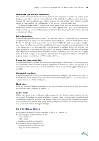 CHAPTER 5 ADVANCED SUPPORT OF THE AIRWAY AND VENTILATION 39
Face masks (for artiﬁcial ventilation)
Face masks for mouth-to-mouth or bag–valve–mask ventilation in infants are of two main
designs. Some masks conform to the anatomy of the child’s face and have a low deadspace.
Circular soft plastic masks give an excellent seal and are preferred by many. Children’s masks
should be clear to allow the child’s colour or the presence of vomit to be seen.
The Laerdal pocket mask is a single-size, clear plastic mask with an air-ﬁlled cushion rim
designed for mouth-to-mask resuscitation. It can be supplied with a port for attaching to the
oxygen supply and can be used in adults and children. By using it upside down it may be used
to ventilate an infant.
Self-inﬂating bags
Self-inﬂating bags come in three sizes: 250, 500 and 1500ml. The smallest bag is ineffective
except in very small babies. The two smaller sizes usually have a pressure-limiting valve set at
4.5kPa (45cmH2O), which may (rarely) need to be overridden for high resistance/low compli-
ance lungs, but which protects the normal lungs from inadvertent barotrauma. The patient end
of the bag connects to a one-way valve of a ﬁsh-mouth or leaf-ﬂap design. The opposite end
has a connection to the oxygen supply and to a reservoir attachment. The reservoir enables
high oxygen concentrations to be delivered. Without a reservoir bag, it is difﬁcult to supply
more than 50% oxygen to the patient whatever the fresh gas ﬂow, whereas with one an
inspired oxygen concentration of 98% can be achieved.
T-piece and open-ended bag
This equipment should only be used in children weighing up to about 20kg. It is used frequently
by anaesthetists, but is difﬁcult to use in inexperienced hands and should not be used in a
resuscitation environment. It is entirely ineffective unless a pressurised supply of fresh gas is
available.
Mechanical ventilators
A detailed discussion of individual mechanical ventilators is beyond the scope of this book. If
a ventilator is used, continual re-evaluation with monitoring of expired CO2 is mandatory, as
is measurement of arterial blood gases.
Chest tubes
These are included because haemothorax or pneumothorax may severely limit ventilation.
They are described elsewhere (Chapter 22).
Gastric tubes
Children are prone to air swallowing and vomiting. Air may also be inadvertently forced into
the stomach during bag-and-mask ventilation. This may cause vomiting, vagal stimulation and
diaphragmatic splinting. A gastric tube will decompress the stomach and signiﬁcantly improve
both breathing and general well-being. Withholding the procedure ‘to be kind to the child’
may cause more distress than performing it.
5.4 PRACTICAL SKILLS
The following practical skills are described in detail in Chapter 20:
• Oropharyngeal airway insertion in the:
• small child, and
• older child.
• Nasopharyngeal airway insertion.
• Ventilation without intubation in:
• mouth-to-mask ventilation, and
• bag-and-mask ventilation.
 