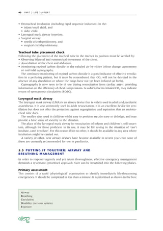 40 PART 2 LIFE SUPPORT
• Orotracheal intubation (including rapid sequence induction) in the:
• infant/small child, and
• older child.
• Laryngeal mask airway insertion.
• Surgical airway:
• needle cricothyroidotomy, and
• surgical cricothyroidotomy.
Tracheal tube placement check
Following the placement of the tracheal tube in the trachea its position must be veriﬁed by:
• Observing bilateral and symmetrical movement of the chest.
• Auscultation of the chest and abdomen.
• Monitoring expired carbon dioxide in the exhaled air by either colour change capnometry
or end tidal capnography.
The continued monitoring of expired carbon dioxide is a good indicator of effective ventila-
tion in a perfusing patient, but it must be remembered that CO2 will not be detected in the
absence of any circulation or where the lungs have not yet been inﬂated (at birth).
Capnography is now seen to be of use during resuscitation from cardiac arrest providing
information on the efﬁciency of chest compressions. A sudden rise in exhaled CO2 may indicate
return of spontaneous circulation (ROSC).
Laryngeal mask airway
The laryngeal mask airway (LMA) is an airway device that is widely used in adult and paediatric
anaesthesia. It is also commonly used in adult resuscitation. It is an excellent device for ven-
tilation but does not offer the protection against regurgitation and aspiration that an endotra-
cheal tube does.
The smaller sizes used in children whilst easy to position are also easy to dislodge, and may
provide a false sense of security to the clinician.
The place of the laryngeal mask airway in resuscitation of infants and children is still uncer-
tain, although for those proﬁcient in its use, it may be life saving in the situation of ‘can’t
intubate, can’t ventilate’. For this reason if for no other, it should be available in any area where
intubation might be carried out.
A variety of other, new airway devices have become available in recent years but none of
these are currently recommended for use in paediatrics.
5.5 PUTTING IT TOGETHER: AIRWAY AND
BREATHING MANAGEMENT
In order to respond urgently and yet retain thoroughness, effective emergency management
demands a systematic, prioritised approach. Care can be structured into the following phases.
Primary assessment
This consists of a rapid ‘physiological’ examination to identify immediately life-threatening
emergencies. It should be completed in less than a minute. It is prioritised as shown in the box:
Airway
Breathing
Circulation
Disability (nervous system)
Exposure
 