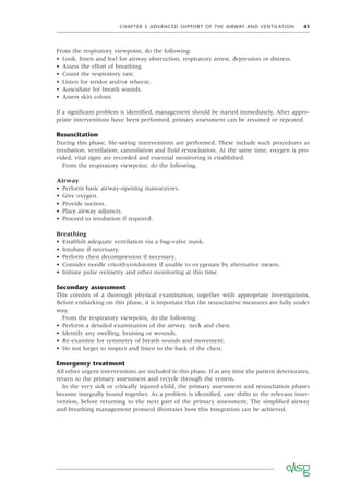 CHAPTER 5 ADVANCED SUPPORT OF THE AIRWAY AND VENTILATION 41
From the respiratory viewpoint, do the following:
• Look, listen and feel for airway obstruction, respiratory arrest, depression or distress.
• Assess the effort of breathing.
• Count the respiratory rate.
• Listen for stridor and/or wheeze.
• Auscultate for breath sounds.
• Assess skin colour.
If a signiﬁcant problem is identiﬁed, management should be started immediately. After appro-
priate interventions have been performed, primary assessment can be resumed or repeated.
Resuscitation
During this phase, life-saving interventions are performed. These include such procedures as
intubation, ventilation, cannulation and ﬂuid resuscitation. At the same time, oxygen is pro-
vided, vital signs are recorded and essential monitoring is established.
From the respiratory viewpoint, do the following.
Airway
• Perform basic airway-opening manoeuvres.
• Give oxygen.
• Provide suction.
• Place airway adjuncts.
• Proceed to intubation if required.
Breathing
• Establish adequate ventilation via a bag–valve mask.
• Intubate if necessary.
• Perform chest decompression if necessary.
• Consider needle cricothyroidotomy if unable to oxygenate by alternative means.
• Initiate pulse oximetry and other monitoring at this time.
Secondary assessment
This consists of a thorough physical examination, together with appropriate investigations.
Before embarking on this phase, it is important that the resuscitative measures are fully under
way.
From the respiratory viewpoint, do the following:
• Perform a detailed examination of the airway, neck and chest.
• Identify any swelling, bruising or wounds.
• Re-examine for symmetry of breath sounds and movement.
• Do not forget to inspect and listen to the back of the chest.
Emergency treatment
All other urgent interventions are included in this phase. If at any time the patient deteriorates,
return to the primary assessment and recycle through the system.
In the very sick or critically injured child, the primary assessment and resuscitation phases
become integrally bound together. As a problem is identiﬁed, care shifts to the relevant inter-
vention, before returning to the next part of the primary assessment. The simpliﬁed airway
and breathing management protocol illustrates how this integration can be achieved.
 