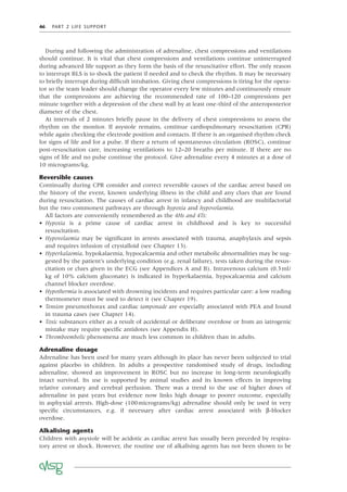 46 PART 2 LIFE SUPPORT
During and following the administration of adrenaline, chest compressions and ventilations
should continue. It is vital that chest compressions and ventilations continue uninterrupted
during advanced life support as they form the basis of the resuscitative effort. The only reason
to interrupt BLS is to shock the patient if needed and to check the rhythm. It may be necessary
to brieﬂy interrupt during difﬁcult intubation. Giving chest compressions is tiring for the opera-
tor so the team leader should change the operator every few minutes and continuously ensure
that the compressions are achieving the recommended rate of 100–120 compressions per
minute together with a depression of the chest wall by at least one-third of the anteroposterior
diameter of the chest.
At intervals of 2 minutes brieﬂy pause in the delivery of chest compressions to assess the
rhythm on the monitor. If asystole remains, continue cardiopulmonary resuscitation (CPR)
while again checking the electrode position and contacts. If there is an organised rhythm check
for signs of life and for a pulse. If there a return of spontaneous circulation (ROSC), continue
post-resuscitation care, increasing ventilations to 12–20 breaths per minute. If there are no
signs of life and no pulse continue the protocol. Give adrenaline every 4 minutes at a dose of
10 micrograms/kg.
Reversible causes
Continually during CPR consider and correct reversible causes of the cardiac arrest based on
the history of the event, known underlying illness in the child and any clues that are found
during resuscitation. The causes of cardiac arrest in infancy and childhood are multifactorial
but the two commonest pathways are through hypoxia and hypovolaemia.
All factors are conveniently remembered as the 4Hs and 4Ts:
• Hypoxia is a prime cause of cardiac arrest in childhood and is key to successful
resuscitation.
• Hypovolaemia may be signiﬁcant in arrests associated with trauma, anaphylaxis and sepsis
and requires infusion of crystalloid (see Chapter 13).
• Hyperkalaemia, hypokalaemia, hypocalcaemia and other metabolic abnormalities may be sug-
gested by the patient’s underlying condition (e.g. renal failure), tests taken during the resus-
citation or clues given in the ECG (see Appendices A and B). Intravenous calcium (0.3ml/
kg of 10% calcium gluconate) is indicated in hyperkalaemia, hypocalcaemia and calcium
channel blocker overdose.
• Hypothermia is associated with drowning incidents and requires particular care: a low reading
thermometer must be used to detect it (see Chapter 19).
• Tension pneumothorax and cardiac tamponade are especially associated with PEA and found
in trauma cases (see Chapter 14).
• Toxic substances either as a result of accidental or deliberate overdose or from an iatrogenic
mistake may require speciﬁc antidotes (see Appendix H).
• Thromboembolic phenomena are much less common in children than in adults.
Adrenaline dosage
Adrenaline has been used for many years although its place has never been subjected to trial
against placebo in children. In adults a prospective randomised study of drugs, including
adrenaline, showed an improvement in ROSC but no increase in long-term neurologically
intact survival. Its use is supported by animal studies and its known effects in improving
relative coronary and cerebral perfusion. There was a trend to the use of higher doses of
adrenaline in past years but evidence now links high dosage to poorer outcome, especially
in asphyxial arrests. High-dose (100micrograms/kg) adrenaline should only be used in very
speciﬁc circumstances, e.g. if necessary after cardiac arrest associated with β-blocker
overdose.
Alkalising agents
Children with asystole will be acidotic as cardiac arrest has usually been preceded by respira-
tory arrest or shock. However, the routine use of alkalising agents has not been shown to be
 