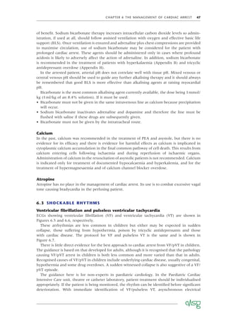 CHAPTER 6 THE MANAGEMENT OF CARDIAC ARREST 47
of beneﬁt. Sodium bicarbonate therapy increases intracellular carbon dioxide levels so admin-
istration, if used at all, should follow assisted ventilation with oxygen and effective basic life
support (BLS). Once ventilation is ensured and adrenaline plus chest compressions are provided
to maximise circulation, use of sodium bicarbonate may be considered for the patient with
prolonged cardiac arrest. These agents should be administered only in cases where profound
acidosis is likely to adversely affect the action of adrenaline. In addition, sodium bicarbonate
is recommended in the treatment of patients with hyperkalaemia (Appendix B) and tricyclic
antidepressant overdose (Appendix H).
In the arrested patient, arterial pH does not correlate well with tissue pH. Mixed venous or
central venous pH should be used to guide any further alkalising therapy and it should always
be remembered that good BLS is more effective than alkalising agents at raising myocardial
pH.
Bicarbonate is the most common alkalising agent currently available, the dose being 1mmol/
kg (1ml/kg of an 8.4% solution). If it must be used:
• Bicarbonate must not be given in the same intravenous line as calcium because precipitation
will occur.
• Sodium bicarbonate inactivates adrenaline and dopamine and therefore the line must be
ﬂushed with saline if these drugs are subsequently given.
• Bicarbonate must not be given by the intratracheal route.
Calcium
In the past, calcium was recommended in the treatment of PEA and asystole, but there is no
evidence for its efﬁcacy and there is evidence for harmful effects as calcium is implicated in
cytoplasmic calcium accumulation in the ﬁnal common pathway of cell death. This results from
calcium entering cells following ischaemia and during reperfusion of ischaemic organs.
Administration of calcium in the resuscitation of asystolic patients is not recommended. Calcium
is indicated only for treatment of documented hypocalcaemia and hyperkalemia, and for the
treatment of hypermagnesaemia and of calcium channel blocker overdose.
Atropine
Atropine has no place in the management of cardiac arrest. Its use is to combat excessive vagal
tone causing bradycardia in the perfusing patient.
6.3 SHOCKABLE RHYTHMS
Ventricular ﬁbrillation and pulseless ventricular tachycardia
ECGs showing ventricular ﬁbrillation (VF) and ventricular tachycardia (VT) are shown in
Figures 6.5 and 6.6, respectively.
These arrhythmias are less common in children but either may be expected in sudden
collapse, those suffering from hypothermia, poison by tricyclic antidepressants and those
with cardiac disease. The protocol for VF and pulseless VT is the same and is shown in
Figure 6.7.
There is little direct evidence for the best approach to cardiac arrest from VF/pVT in children.
The guidance is based on that developed for adults, although it is recognised that the pathology
causing VF/pVT arrest in children is both less common and more varied than that in adults.
Recognised causes of VF/pVT in children include underlying cardiac disease, usually congenital,
hypothermia and some drug overdoses. A sudden witnessed collapse is also suggestive of a VF/
pVT episode.
The guidance here is for non-experts in paediatric cardiology. In the Paediatric Cardiac
Intensive Care unit, theatre or catheter laboratory, patient treatment should be individualised
appropriately. If the patient is being monitored, the rhythm can be identiﬁed before signiﬁcant
deterioration. With immediate identiﬁcation of VF/pulseless VT, asynchronous electrical
 