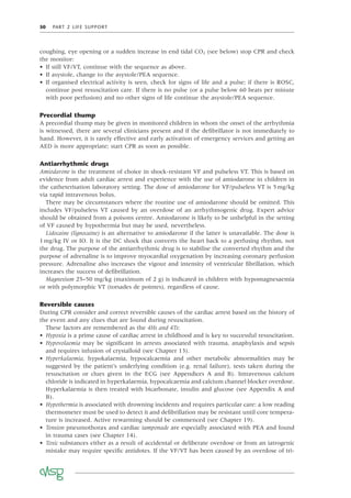 50 PART 2 LIFE SUPPORT
coughing, eye opening or a sudden increase in end tidal CO2 (see below) stop CPR and check
the monitor:
• If still VF/VT, continue with the sequence as above.
• If asystole, change to the asystole/PEA sequence.
• If organised electrical activity is seen, check for signs of life and a pulse; if there is ROSC,
continue post resuscitation care. If there is no pulse (or a pulse below 60 beats per minute
with poor perfusion) and no other signs of life continue the asystole/PEA sequence.
Precordial thump
A precordial thump may be given in monitored children in whom the onset of the arrhythmia
is witnessed, there are several clinicians present and if the deﬁbrillator is not immediately to
hand. However, it is rarely effective and early activation of emergency services and getting an
AED is more appropriate; start CPR as soon as possible.
Antiarrhythmic drugs
Amiodarone is the treatment of choice in shock-resistant VF and pulseless VT. This is based on
evidence from adult cardiac arrest and experience with the use of amiodarone in children in
the catheterisation laboratory setting. The dose of amiodarone for VF/pulseless VT is 5mg/kg
via rapid intravenous bolus.
There may be circumstances where the routine use of amiodarone should be omitted. This
includes VF/pulseless VT caused by an overdose of an arrhythmogenic drug. Expert advice
should be obtained from a poisons centre. Amiodarone is likely to be unhelpful in the setting
of VF caused by hypothermia but may be used, nevertheless.
Lidocaine (lignocaine) is an alternative to amiodarone if the latter is unavailable. The dose is
1mg/kg IV or IO. It is the DC shock that converts the heart back to a perfusing rhythm, not
the drug. The purpose of the antiarrhythmic drug is to stabilise the converted rhythm and the
purpose of adrenaline is to improve myocardial oxygenation by increasing coronary perfusion
pressure. Adrenaline also increases the vigour and intensity of ventricular ﬁbrillation, which
increases the success of deﬁbrillation.
Magnesium 25–50 mg/kg (maximum of 2 g) is indicated in children with hypomagnesaemia
or with polymorphic VT (torsades de pointes), regardless of cause.
Reversible causes
During CPR consider and correct reversible causes of the cardiac arrest based on the history of
the event and any clues that are found during resuscitation.
These factors are remembered as the 4Hs and 4Ts:
• Hypoxia is a prime cause of cardiac arrest in childhood and is key to successful resuscitation.
• Hypovolaemia may be signiﬁcant in arrests associated with trauma, anaphylaxis and sepsis
and requires infusion of crystalloid (see Chapter 13).
• Hyperkalaemia, hypokalaemia, hypocalcaemia and other metabolic abnormalities may be
suggested by the patient’s underlying condition (e.g. renal failure), tests taken during the
resuscitation or clues given in the ECG (see Appendices A and B). Intravenous calcium
chloride is indicated in hyperkalaemia, hypocalcaemia and calcium channel blocker overdose.
Hyperkalaemia is then treated with bicarbonate, insulin and glucose (see Appendix A and
B).
• Hypothermia is associated with drowning incidents and requires particular care: a low reading
thermometer must be used to detect it and deﬁbrillation may be resistant until core tempera-
ture is increased. Active rewarming should be commenced (see Chapter 19).
• Tension pneumothorax and cardiac tamponade are especially associated with PEA and found
in trauma cases (see Chapter 14).
• Toxic substances either as a result of accidental or deliberate overdose or from an iatrogenic
mistake may require speciﬁc antidotes. If the VF/VT has been caused by an overdose of tri-
 