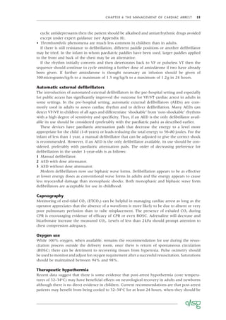 CHAPTER 6 THE MANAGEMENT OF CARDIAC ARREST 51
cyclic antidepressants then the patient should be alkalised and antiarrhythmic drugs avoided
except under expert guidance (see Appendix H).
• Thromboembolic phenomena are much less common in children than in adults.
If there is still resistance to deﬁbrillation, different paddle positions or another deﬁbrillator
may be tried. In the infant in whom paediatric paddles have been used, larger paddles applied
to the front and back of the chest may be an alternative.
If the rhythm initially converts and then deteriorates back to VF or pulseless VT then the
sequence should continue to cycle omitting a further dose of amiodarone if two have already
been given. If further amiodarone is thought necessary an infusion should be given of
300micrograms/kg/h to a maximum of 1.5 mg/kg/h to a maximum of 1.2g in 24 hours.
Automatic external deﬁbrillators
The introduction of automated external deﬁbrillators in the pre-hospital setting and especially
for public access has signiﬁcantly improved the outcome for VF/VT cardiac arrest in adults in
some settings. In the pre-hospital setting, automatic external deﬁbrillators (AEDs) are com-
monly used in adults to assess cardiac rhythm and to deliver deﬁbrillation. Many AEDs can
detect VF/VT in children of all ages and differentiate ‘shockable’ from ‘non-shockable’ rhythms
with a high degree of sensitivity and speciﬁcity. Thus, if an AED is the only deﬁbrillator avail-
able its use should be considered (preferably with the paediatric pads) as described earlier.
These devices have paediatric attenuation pads that decrease the energy to a level more
appropriate for the child (1–8 years) or leads reducing the total energy to 50–80 joules. For the
infant of less than 1 year, a manual deﬁbrillator that can be adjusted to give the correct shock
is recommended. However, if an AED is the only deﬁbrillator available, its use should be con-
sidered, preferably with paediatric attenuation pads. The order of decreasing preference for
deﬁbrillation in the under 1-year-olds is as follows:
1 Manual deﬁbrillator.
2 AED with dose attenuator.
3 AED without dose attenuator.
Modern deﬁbrillators now use biphasic wave forms. Deﬁbrillation appears to be as effective
at lower energy doses as conventional wave forms in adults and the energy appears to cause
less myocardial damage than monophasic shocks. Both monophasic and biphasic wave form
deﬁbrillators are acceptable for use in childhood.
Capnography
Monitoring of end-tidal CO2 (ETCO2) can be helpful in managing cardiac arrest as long as the
operator appreciates that the absence of a waveform is more likely to be due to absent or very
poor pulmonary perfusion than to tube misplacement. The presence of exhaled CO2 during
CPR is encouraging evidence of efﬁcacy of CPR or even ROSC. Adrenaline will decrease and
bicarbonate increase the measured CO2. Levels of less than 2kPa should prompt attention to
chest compression adequacy.
Oxygen use
While 100% oxygen, when available, remains the recommendation for use during the resus-
citation process outside the delivery room, once there is return of spontaneous circulation
(ROSC) there can be detriment to recovering tissues from hyperoxia. Pulse oximetry should
be used to monitor and adjust for oxygen requirement after a successful resuscitation. Saturations
should be maintained between 94% and 98%.
Therapeutic hypothermia
Recent data suggest that there is some evidence that post-arrest hypothermia (core tempera-
tures of 32–34°C) may have beneﬁcial effects on neurological recovery in adults and newborns
although there is no direct evidence in children. Current recommendations are that post-arrest
patients may beneﬁt from being cooled to 32–34°C for at least 24 hours, when they should be
 