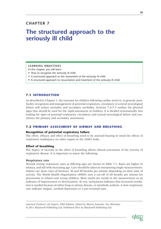 55
CHAPTER 7
The structured approach to the
seriously ill child
LEARNING OBJECTIVES
In this chapter you will learn:
• How to recognise the seriously ill child
• A structured approach to the assessment of the seriously ill child
• A structured approach to resuscitation and treatment of the seriously ill child
7.1 INTRODUCTION
As described in Chapter 1, the outcome for children following cardiac arrest is, in general, poor.
Earlier recognition and management of potential respiratory, circulatory or central neurological
failure will reduce mortality and secondary morbidity. Sections 7.2–7.5 outline the physical
signs that should be used for the rapid assessment of children. It is divided systematically into
looking for signs of potential respiratory, circulatory and central neurological failure and con-
stitutes the primary and secondary assessment.
7.2 PRIMARY ASSESSMENT OF AIRWAY AND BREATHING
Recognition of potential respiratory failure
The effort, efﬁcacy and effect of breathing need to be assessed bearing in mind the effects of
respiratory inadequacy on other organs in the child’s body.
Effort of breathing
The degree of increase in the effort of breathing allows clinical assessment of the severity of
respiratory disease. It is important to assess the following.
Respiratory rate
Normal resting respiratory rates at differing ages are shown in Table 7.1. Rates are higher in
infancy, and fall with increasing age. Care should be taken in interpreting single measurements:
infants can show rates of between 30 and 90 breaths per minute depending on their state of
activity. The World Health Organisation (WHO) uses a cut-off of 60 breaths per minute for
pneumonia in infants and young children. Most useful are trends in the measurement as an
indicator of improvement or deterioration. At rest, tachypnoea indicates that increased ventila-
tion is needed because of either lung or airway disease, or metabolic acidosis. A slow respiratory
rate indicates fatigue, cerebral depression or a pre-terminal state.
Advanced Paediatric Life Support, Fifth Edition. Edited by Martin Samuels, Sue Wieteska.
© 2011 Blackwell Publishing Ltd. Published 2011 by Blackwell Publishing Ltd.
 