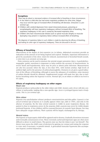 CHAPTER 7 THE STRUCTURED APPROACH TO THE SERIOUSLY ILL CHILD 57
Efﬁcacy of breathing
Observations of the degree of chest expansion (or, in infants, abdominal excursion) provide an
indication of the amount of air being inspired and expired. Similarly, important information is
given by auscultation of the chest. Listen for reduced, asymmetrical or bronchial breath sounds.
A silent chest is an extremely worrying sign.
Pulse oximetry can be used to measure the arterial oxygen saturation (SpO2). A good plethys-
mographic (pulse) waveform is important to help conﬁrm the accuracy of measurements. In
severe shock and hypothermia, there may be poor or absent pulse detection. Measurements
are also less accurate when the SpO2 is less than 70%, with motion artefact, high levels of
ambient light and in the presence of carboxyhaemoglobin. Oximetry in air gives a good indica-
tion of the efﬁcacy of breathing, although to assess the adequacy of ventilation, some measure
of carbon dioxide should be obtained. Supplemented oxygen will mask low SpO2 due to inef-
fective breathing unless the hypoxia is severe. Normal SpO2 in an infant or child at sea level is
97–100%.
Effects of respiratory inadequacy on other organs
Heart rate
Hypoxia produces tachycardia in the older infant and child. Anxiety and a fever will also con-
tribute to tachycardia, making this a non-speciﬁc sign. Severe or prolonged hypoxia leads to brady-
cardia. This is a pre-terminal sign.
Skin colour
Hypoxia (via catecholamine release) produces vasoconstriction and skin pallor. Cyanosis is a late
and pre-terminal sign of hypoxia as it usually appears when SpO2 falls to <70%, and only in the
absence of anaemia. By the time central cyanosis is visible in acute respiratory disease, the
patient is close to respiratory arrest. In the anaemic child, cyanosis may never be visible despite
profound hypoxia. A few children will be cyanosed because of cyanotic heart disease, but may
have adequate oxygen delivery. Their cyanosis will be largely unchanged by O2 therapy.
Mental status
The hypoxic or hypercapnic child will be agitated and/or drowsy. Gradually drowsiness increases
and eventually consciousness is lost. These extremely useful and important signs are often more
difﬁcult to detect in small infants. The parents may say that the infant is just ‘not himself’. The
doctor must assess the child’s state of alertness by gaining eye contact and noting the response
to voice and, if necessary, to painful stimuli. A generalised muscular hypotonia also accompa-
nies hypoxic cerebral depression.
Exceptions
There may be absent or decreased evidence of increased effort of breathing in three circumstances:
1 In the infant or child who has had severe respiratory problems for some time, fatigue
may occur and the signs of increased effort of breathing will decrease. Exhaustion is a pre-
terminal sign.
2 Children with cerebral depression from raised intracranial pressure, poisoning or
encephalopathy will have respiratory inadequacy without increased effort of breathing. The
respiratory inadequacy in this case is caused by decreased respiratory drive.
3 Children who have neuromuscular disease (such as spinal muscular atrophy or muscular
dystrophy) may present in respiratory failure without increased effort of breathing.
The diagnosis of respiratory failure in such children is made by observing the efﬁcacy of breathing,
and looking for other signs of respiratory inadequacy. These are discussed in the text.
 