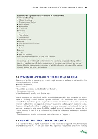CHAPTER 7 THE STRUCTURED APPROACH TO THE SERIOUSLY ILL CHILD 63
7.6 STRUCTURED APPROACH TO THE SERIOUSLY ILL CHILD
Treatment of a child in an emergency requires rapid assessment and urgent intervention. The
structured approach includes:
• Primary assessment.
• Resuscitation.
• Secondary assessment and looking for key features.
• Emergency treatment.
• Stabilisation and transfer to deﬁnitive care.
Primary assessment and resuscitation involve management of the vital ABC functions and assess-
ment of disability (central nervous system function). This assessment and stabilisation
occurs before any illness-speciﬁc diagnostic assessment or treatment takes place. Once the
patient’s vital functions are supported, secondary assessment and emergency treatment begins.
Illness-speciﬁc pathophysiology is sought and emergency treatments are instituted. During the
secondary assessment vital signs should be checked frequently to detect any change in the
child’s condition. If there is deterioration then primary assessment and resuscitation should be
repeated.
Stabilisation and transfer to deﬁnitive care are covered in Chapter 24.
7.7 PRIMARY ASSESSMENT AND RESUSCITATION
In a severely ill child, a rapid examination of vital functions is required. The physical signs
described in sections 7.2–7.4 are used in an ABC approach. This primary assessment and any
Summary: the rapid clinical assessment of an infant or child
Airway and Breathing
• Effort of breathing
• Respiratory rate/rhythm
• Stridor/wheeze
• Auscultation
• Skin colour
Circulation
• Heart rate
• Pulse volume
• Capillary reﬁll
• Skin temperature
Disability
• Mental status/conscious level
• Posture
• Pupils
Exposure
• Fever
• Rash and bruising
The whole assessment should take less than a minute
Once airway (A), breathing (B) and circulation (C) are clearly recognised as being stable or
have been stabilised, then deﬁnitive management of the underlying condition can proceed.
During deﬁnitive management reassessment of ABCDE at frequent intervals will be necessary
to assess progress and detect deterioration
 
