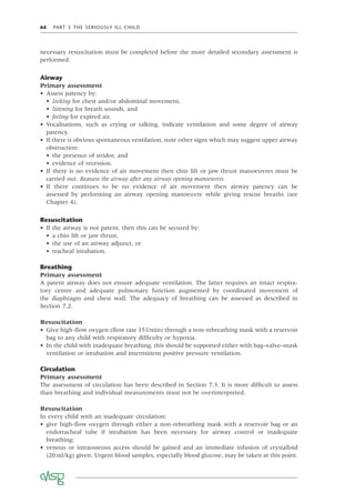 64 PART 3 THE SERIOUSLY ILL CHILD
necessary resuscitation must be completed before the more detailed secondary assessment is
performed.
Airway
Primary assessment
• Assess patency by:
• looking for chest and/or abdominal movement,
• listening for breath sounds, and
• feeling for expired air.
• Vocalisations, such as crying or talking, indicate ventilation and some degree of airway
patency.
• If there is obvious spontaneous ventilation, note other signs which may suggest upper airway
obstruction:
• the presence of stridor, and
• evidence of recession.
• If there is no evidence of air movement then chin lift or jaw thrust manoeuvres must be
carried out. Reassess the airway after any airway opening manoeuvres.
• If there continues to be no evidence of air movement then airway patency can be
assessed by performing an airway opening manoeuvre while giving rescue breaths (see
Chapter 4).
Resuscitation
• If the airway is not patent, then this can be secured by:
• a chin lift or jaw thrust,
• the use of an airway adjunct, or
• tracheal intubation.
Breathing
Primary assessment
A patent airway does not ensure adequate ventilation. The latter requires an intact respira-
tory centre and adequate pulmonary function augmented by coordinated movement of
the diaphragm and chest wall. The adequacy of breathing can be assessed as described in
Section 7.2.
Resuscitation
• Give high-ﬂow oxygen (ﬂow rate 15l/min) through a non-rebreathing mask with a reservoir
bag to any child with respiratory difﬁculty or hypoxia.
• In the child with inadequate breathing, this should be supported either with bag–valve–mask
ventilation or intubation and intermittent positive pressure ventilation.
Circulation
Primary assessment
The assessment of circulation has been described in Section 7.3. It is more difﬁcult to assess
than breathing and individual measurements must not be overinterpreted.
Resuscitation
In every child with an inadequate circulation:
• give high-ﬂow oxygen through either a non-rebreathing mask with a reservoir bag or an
endotracheal tube if intubation has been necessary for airway control or inadequate
breathing;
• venous or intraosseous access should be gained and an immediate infusion of crystalloid
(20ml/kg) given. Urgent blood samples, especially blood glucose, may be taken at this point.
 