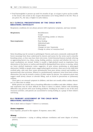 72 PART 3 THE SERIOUSLY ILL CHILD
• Fetal haemoglobin is present up until 4–6 months of age, so oxygen is given up less readily
to the tissues; this results in the oxygen dissociation curve being shifted to the left. Thus at
any given PO2, the SpO2 is higher in early infancy.
8.3 CLINICAL PRESENTATIONS OF THE CHILD WITH
BREATHING DIFFICULTY
Respiratory conditions do not always present with respiratory symptoms, and may include:
Respiratory Breathlessness
Cough
Noisy breathing (stridor or wheeze)
Chest pain
Non-respiratory Poor feeding
Abdominal pain
Meningism
Changes in tone: hypotonia
Change in colour or conscious level
Noisy breathing may be normal or pathological. Parents and carers commonly understand dif-
ferent meanings from those understood by doctors and nurses for the terms used to describe
breathing noises, or they may have their own terms. Useful historical features include relieving
or aggravating factors (e.g. sleep, crying, feeding, position, exercise) and whether the voice or
usual vocalisations are normal. Stridor is usually a high-pitched sound on inspiration from
obstruction of the larynx or trachea and should be distinguished from stertor or snoring, which
are lower pitched inspiratory noises suggestive of poor airway positioning or pharyngeal
obstruction. Bubbly or gurgly noises suggest pharyngeal secretions, often seen in the child with
cerebral palsy, who may have noises permanently from poor airway control and inability to
spontaneously clear secretions. Wheeze is a predominantly expiratory noise from lower airway
obstruction, but may be termed a variety of other names by parents. An expiratory grunt may
suggest small airway closure or alveolar ﬁlling, such as found in pneumonia or pulmonary
oedema.
Chest pain is an unusual symptom in children, and does not usually reﬂect cardiac disease,
as it so often does in adults.
While parents are usually alert to breathing difﬁculties in toddlers and older children, abnor-
mal respiration may be more difﬁcult for them to detect in infants. Infants with breathing
difﬁculties may present with acute feeding problems. Feeding for an infant is one of the most
strenuous activities, and parents are accustomed to seeing feeding as a gauge of their infant’s
well-being.
8.4 PRIMARY ASSESSMENT OF THE CHILD WITH
BREATHING DIFFICULTY
This is dealt with in Chapter 7. Below is a summary.
Assess response
If no response, proceed to life support. If response, assess ABC.
Airway
• Assess vocalisations – crying or talking indicates ventilation and some degree of airway
patency.
 