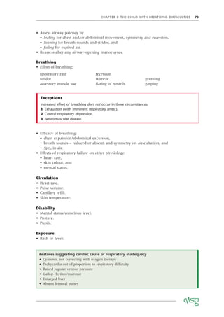 CHAPTER 8 THE CHILD WITH BREATHING DIFFICULTIES 73
• Assess airway patency by
• looking for chest and/or abdominal movement, symmetry and recession,
• listening for breath sounds and stridor, and
• feeling for expired air.
• Reassess after any airway-opening manoeuvres.
Breathing
• Effort of breathing:
respiratory rate recession
stridor wheeze grunting
accessory muscle use ﬂaring of nostrils gasping
Exceptions
Increased effort of breathing does not occur in three circumstances:
1 Exhaustion (with imminent respiratory arrest).
2 Central respiratory depression.
3 Neuromuscular disease.
• Efﬁcacy of breathing:
• chest expansion/abdominal excursion,
• breath sounds – reduced or absent, and symmetry on auscultation, and
• SpO2 in air.
• Effects of respiratory failure on other physiology:
• heart rate,
• skin colour, and
• mental status.
Circulation
• Heart rate.
• Pulse volume.
• Capillary reﬁll.
• Skin temperature.
Disability
• Mental status/conscious level.
• Posture.
• Pupils.
Exposure
• Rash or fever.
Features suggesting cardiac cause of respiratory inadequacy
• Cyanosis, not correcting with oxygen therapy
• Tachycardia out of proportion to respiratory difﬁculty
• Raised jugular venous pressure
• Gallop rhythm/murmur
• Enlarged liver
• Absent femoral pulses
 