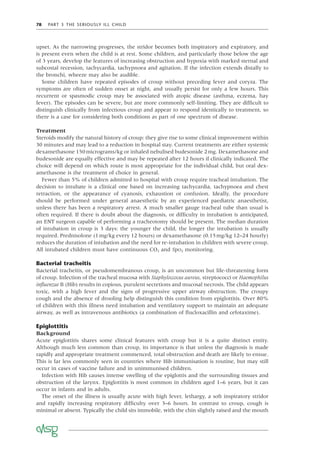 78 PART 3 THE SERIOUSLY ILL CHILD
upset. As the narrowing progresses, the stridor becomes both inspiratory and expiratory, and
is present even when the child is at rest. Some children, and particularly those below the age
of 3 years, develop the features of increasing obstruction and hypoxia with marked sternal and
subcostal recession, tachycardia, tachypnoea and agitation. If the infection extends distally to
the bronchi, wheeze may also be audible.
Some children have repeated episodes of croup without preceding fever and coryza. The
symptoms are often of sudden onset at night, and usually persist for only a few hours. This
recurrent or spasmodic croup may be associated with atopic disease (asthma, eczema, hay
fever). The episodes can be severe, but are more commonly self-limiting. They are difﬁcult to
distinguish clinically from infectious croup and appear to respond identically to treatment, so
there is a case for considering both conditions as part of one spectrum of disease.
Treatment
Steroids modify the natural history of croup: they give rise to some clinical improvement within
30 minutes and may lead to a reduction in hospital stay. Current treatments are either systemic
dexamethasone 150micrograms/kg or inhaled nebulised budesonide 2mg. Dexamethasone and
budesonide are equally effective and may be repeated after 12 hours if clinically indicated. The
choice will depend on which route is most appropriate for the individual child, but oral dex-
amethasone is the treatment of choice in general.
Fewer than 5% of children admitted to hospital with croup require tracheal intubation. The
decision to intubate is a clinical one based on increasing tachycardia, tachypnoea and chest
retraction, or the appearance of cyanosis, exhaustion or confusion. Ideally, the procedure
should be performed under general anaesthetic by an experienced paediatric anaesthetist,
unless there has been a respiratory arrest. A much smaller gauge tracheal tube than usual is
often required. If there is doubt about the diagnosis, or difﬁculty in intubation is anticipated,
an ENT surgeon capable of performing a tracheotomy should be present. The median duration
of intubation in croup is 3 days: the younger the child, the longer the intubation is usually
required. Prednisolone (1mg/kg every 12 hours) or dexamethasone (0.15mg/kg 12–24 hourly)
reduces the duration of intubation and the need for re-intubation in children with severe croup.
All intubated children must have continuous CO2 and SpO2 monitoring.
Bacterial tracheitis
Bacterial tracheitis, or pseudomembranous croup, is an uncommon but life-threatening form
of croup. Infection of the tracheal mucosa with Staphyloccocus aureus, streptococci or Haemophilus
inﬂuenzae B (Hib) results in copious, purulent secretions and mucosal necrosis. The child appears
toxic, with a high fever and the signs of progressive upper airway obstruction. The croupy
cough and the absence of drooling help distinguish this condition from epiglottitis. Over 80%
of children with this illness need intubation and ventilatory support to maintain an adequate
airway, as well as intravenous antibiotics (a combination of ﬂucloxacillin and cefotaxime).
Epiglottitis
Background
Acute epiglottitis shares some clinical features with croup but it is a quite distinct entity.
Although much less common than croup, its importance is that unless the diagnosis is made
rapidly and appropriate treatment commenced, total obstruction and death are likely to ensue.
This is far less commonly seen in countries where Hib immunisation is routine, but may still
occur in cases of vaccine failure and in unimmunised children.
Infection with Hib causes intense swelling of the epiglottis and the surrounding tissues and
obstruction of the larynx. Epiglottitis is most common in children aged 1–6 years, but it can
occur in infants and in adults.
The onset of the illness is usually acute with high fever, lethargy, a soft inspiratory stridor
and rapidly increasing respiratory difﬁculty over 3–6 hours. In contrast to croup, cough is
minimal or absent. Typically the child sits immobile, with the chin slightly raised and the mouth
 