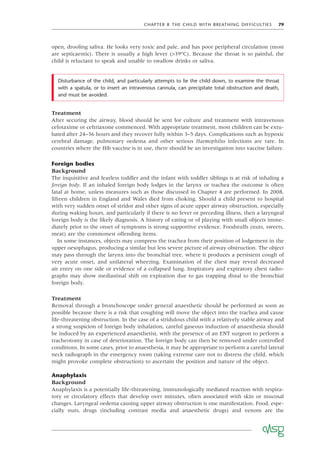 CHAPTER 8 THE CHILD WITH BREATHING DIFFICULTIES 79
open, drooling saliva. He looks very toxic and pale, and has poor peripheral circulation (most
are septicaemic). There is usually a high fever (>39°C). Because the throat is so painful, the
child is reluctant to speak and unable to swallow drinks or saliva.
Disturbance of the child, and particularly attempts to lie the child down, to examine the throat
with a spatula, or to insert an intravenous cannula, can precipitate total obstruction and death,
and must be avoided.
Treatment
After securing the airway, blood should be sent for culture and treatment with intravenous
cefotaxime or ceftriaxone commenced. With appropriate treatment, most children can be extu-
bated after 24–36 hours and they recover fully within 3–5 days. Complications such as hypoxic
cerebral damage, pulmonary oedema and other serious Haemophilus infections are rare. In
countries where the Hib vaccine is in use, there should be an investigation into vaccine failure.
Foreign bodies
Background
The inquisitive and fearless toddler and the infant with toddler siblings is at risk of inhaling a
foreign body. If an inhaled foreign body lodges in the larynx or trachea the outcome is often
fatal at home, unless measures such as those discussed in Chapter 4 are performed. In 2008,
ﬁfteen children in England and Wales died from choking. Should a child present to hospital
with very sudden onset of stridor and other signs of acute upper airway obstruction, especially
during waking hours, and particularly if there is no fever or preceding illness, then a laryngeal
foreign body is the likely diagnosis. A history of eating or of playing with small objects imme-
diately prior to the onset of symptoms is strong supportive evidence. Foodstuffs (nuts, sweets,
meat) are the commonest offending items.
In some instances, objects may compress the trachea from their position of lodgement in the
upper oesophagus, producing a similar but less severe picture of airway obstruction. The object
may pass through the larynx into the bronchial tree, where it produces a persistent cough of
very acute onset, and unilateral wheezing. Examination of the chest may reveal decreased
air entry on one side or evidence of a collapsed lung. Inspiratory and expiratory chest radio-
graphs may show mediastinal shift on expiration due to gas trapping distal to the bronchial
foreign body.
Treatment
Removal through a bronchoscope under general anaesthetic should be performed as soon as
possible because there is a risk that coughing will move the object into the trachea and cause
life-threatening obstruction. In the case of a stridulous child with a relatively stable airway and
a strong suspicion of foreign body inhalation, careful gaseous induction of anaesthesia should
be induced by an experienced anaesthetist, with the presence of an ENT surgeon to perform a
tracheotomy in case of deterioration. The foreign body can then be removed under controlled
conditions. In some cases, prior to anaesthesia, it may be appropriate to perform a careful lateral
neck radiograph in the emergency room (taking extreme care not to distress the child, which
might provoke complete obstruction) to ascertain the position and nature of the object.
Anaphylaxis
Background
Anaphylaxis is a potentially life-threatening, immunologically mediated reaction with respira-
tory or circulatory effects that develop over minutes, often associated with skin or mucosal
changes. Laryngeal oedema causing upper airway obstruction is one manifestation. Food, espe-
cially nuts, drugs (including contrast media and anaesthetic drugs) and venom are the
 
