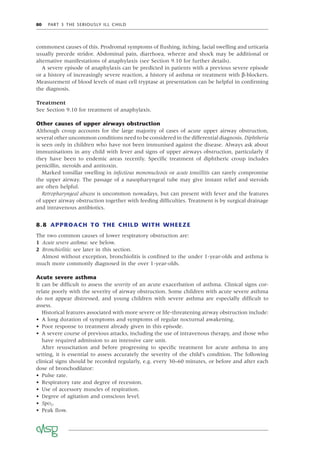 80 PART 3 THE SERIOUSLY ILL CHILD
commonest causes of this. Prodromal symptoms of ﬂushing, itching, facial swelling and urticaria
usually precede stridor. Abdominal pain, diarrhoea, wheeze and shock may be additional or
alternative manifestations of anaphylaxis (see Section 9.10 for further details).
A severe episode of anaphylaxis can be predicted in patients with a previous severe episode
or a history of increasingly severe reaction, a history of asthma or treatment with β-blockers.
Measurement of blood levels of mast cell tryptase at presentation can be helpful in conﬁrming
the diagnosis.
Treatment
See Section 9.10 for treatment of anaphylaxis.
Other causes of upper airways obstruction
Although croup accounts for the large majority of cases of acute upper airway obstruction,
several other uncommon conditions need to be considered in the differential diagnosis. Diphtheria
is seen only in children who have not been immunised against the disease. Always ask about
immunisations in any child with fever and signs of upper airways obstruction, particularly if
they have been to endemic areas recently. Speciﬁc treatment of diphtheric croup includes
penicillin, steroids and antitoxin.
Marked tonsillar swelling in infectious mononucleosis or acute tonsillitis can rarely compromise
the upper airway. The passage of a nasopharyngeal tube may give instant relief and steroids
are often helpful.
Retropharyngeal abscess is uncommon nowadays, but can present with fever and the features
of upper airway obstruction together with feeding difﬁculties. Treatment is by surgical drainage
and intravenous antibiotics.
8.8 APPROACH TO THE CHILD WITH WHEEZE
The two common causes of lower respiratory obstruction are:
1 Acute severe asthma: see below.
2 Bronchiolitis: see later in this section.
Almost without exception, bronchiolitis is conﬁned to the under 1-year-olds and asthma is
much more commonly diagnosed in the over 1-year-olds.
Acute severe asthma
It can be difﬁcult to assess the severity of an acute exacerbation of asthma. Clinical signs cor-
relate poorly with the severity of airway obstruction. Some children with acute severe asthma
do not appear distressed, and young children with severe asthma are especially difﬁcult to
assess.
Historical features associated with more severe or life-threatening airway obstruction include:
• A long duration of symptoms and symptoms of regular nocturnal awakening.
• Poor response to treatment already given in this episode.
• A severe course of previous attacks, including the use of intravenous therapy, and those who
have required admission to an intensive care unit.
After resuscitation and before progressing to speciﬁc treatment for acute asthma in any
setting, it is essential to assess accurately the severity of the child’s condition. The following
clinical signs should be recorded regularly, e.g. every 30–60 minutes, or before and after each
dose of bronchodilator:
• Pulse rate.
• Respiratory rate and degree of recession.
• Use of accessory muscles of respiration.
• Degree of agitation and conscious level.
• SpO2.
• Peak ﬂow.
 